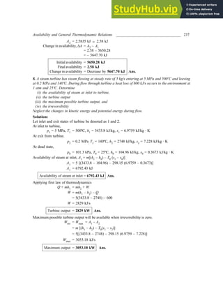 Availability and General Thermodynamic Relations __________________________________ 237
A2 = 2.5835 kJ ; 2.58 kJ
Change in availability, ∆A = A2 – A1
= 2.58 – 5650.28
= – 5647.70 kJ
Initialavailability = 5650.28 kJ
Finalavailability = 2.58 kJ
Change in availability = Decrease by 5647.70 kJ Ans.
8. A steam turbine has steam flowing at steady rate of 5 kg/s entering at 5 MPa and 500ºC and leaving
at 0.2 MPa and 140ºC. During flow through turbine a heat loss of 600 kJ/s occurs to the environment at
1 atm and 25ºC. Determine
(i) the availability of steam at inlet to turbine,
(ii) the turbine output
(iii) the maximum possible turbine output, and
(iv) the irreversibility
Neglect the changes in kinetic energy and potential energy during flow.
Solution:
Let inlet and exit states of turbine be denoted as 1 and 2.
At inlet to turbine,
p1 = 5 MPa, T1 = 500ºC, h1 = 3433.8 kJ/kg, s1 = 6.9759 kJ/kg · K
At exit from turbine.
p2 = 0.2 MPa, T2 = 140ºC, h2 = 2748 kJ/kg, s2 = 7.228 kJ/kg · K
At dead state,
p0 = 101.3 kPa, T0 = 25ºC, h0 = 104.96 kJ/kg, s0 = 0.3673 kJ/kg · K
Availability of steam at inlet, A1 = m[(h1 – h0) – T0 (s1 – s0)]
A1 = 5 [(3433.8 – 104.96) – 298.15 (6.9759 – 0.3673)]
A1 = 6792.43 kJ
Availability of steam at inlet = 6792.43 kJ Ans.
Applying first law of thermodynamics
Q + mh1 = mh2 + W.
W = m(h1 – h2) – Q
= 5(3433.8 – 2748) – 600
W = 2829 kJ/s
Turbine output = 2829 kW Ans.
Maximum possible turbine output will be available when irreversibility is zero.
Wrev = Wmax = A1 – A2
= m [(h1 – h2) – T0(s1 – s2)]
= 5[(3433.8 – 2748) – 298.15 (6.9759 – 7.228)]
Wmax = 3053.18 kJ/s
Maximum output = 3053.18 kW Ans.
 