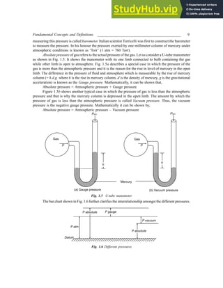 Fundamental Concepts and Definitions ____________________________________________ 9
measuring this pressure is called barometer. Italian scientist Torricelli was first to construct the barometer
to measure the pressure. In his honour the pressure exerted by one millimeter column of mercury under
atmospheric conditions is known as ‘Torr’ (1 atm = 760 Torr).
Absolute pressure of gas refers to the actual pressure of the gas. Let us consider a U-tube manometer
as shown in Fig. 1.5. It shows the manometer with its one limb connected to bulb containing the gas
while other limb is open to atmosphere. Fig. 1.5a describes a special case in which the pressure of the
gas is more than the atmospheric pressure and it is the reason for the rise in level of mercury in the open
limb. The difference in the pressure of fluid and atmosphere which is measurable by the rise of mercury
column (= h.d.g. where h is the rise in mercury column, d is the density of mercury, g is the gravitational
acceleration) is known as the Gauge pressure. Mathematically, it can be shown that,
Absolute pressure = Atmospheric pressure + Gauge pressure
Figure 1.5b shows another typical case in which the pressure of gas is less than the atmospheric
pressure and that is why the mercury column is depressed in the open limb. The amount by which the
pressure of gas is less than the atmospheric pressure is called Vacuum pressure. Thus, the vacuum
pressure is the negative gauge pressure. Mathematically it can be shown by,
Absolute pressure = Atmospheric pressure – Vacuum pressure
Fig. 1.5 U-tube manometer
The bar chart shown in Fig. 1.6 further clarifies the interrelationship amongst the different pressures.
Fig. 1.6 Different pressures
 