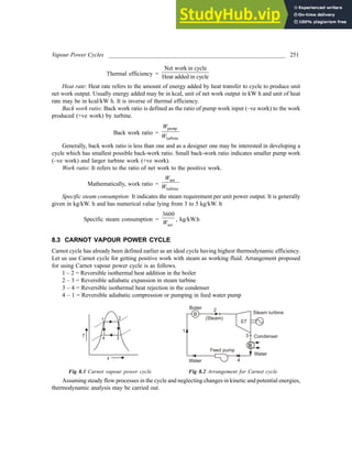 Vapour Power Cycles ___________________________________________________________ 251
Thermal efficiency =
Net work in cycle
Heat added in cycle
Heat rate: Heat rate refers to the amount of energy added by heat transfer to cycle to produce unit
net work output. Usually energy added may be in kcal, unit of net work output in kW h and unit of heat
rate may be in kcal/kW h. It is inverse of thermal efficiency.
Back work ratio: Back work ratio is defined as the ratio of pump work input (–ve work) to the work
produced (+ve work) by turbine.
Back work ratio =
pump
turbine
W
W
Generally, back work ratio is less than one and as a designer one may be interested in developing a
cycle which has smallest possible back-work ratio. Small back-work ratio indicates smaller pump work
(–ve work) and larger turbine work (+ve work).
Work ratio: It refers to the ratio of net work to the positive work.
Mathematically, work ratio =
net
turbine
W
W
Specific steam consumption: It indicates the steam requirement per unit power output. It is generally
given in kg/kW. h and has numerical value lying from 3 to 5 kg/kW. h
Specific steam consumption =
net
3600
W
, kg/kW.h
8.3 CARNOT VAPOUR POWER CYCLE
Carnot cycle has already been defined earlier as an ideal cycle having highest thermodynamic efficiency.
Let us use Carnot cycle for getting positive work with steam as working fluid. Arrangement proposed
for using Carnot vapour power cycle is as follows.
1 – 2 = Reversible isothermal heat addition in the boiler
2 – 3 = Reversible adiabatic expansion in steam turbine
3 – 4 = Reversible isothermal heat rejection in the condenser
4 – 1 = Reversible adiabatic compression or pumping in feed water pump
1 2
3
4
s
T
Feed pump
Steam turbine
(Steam)
B
1
2
3
4
Condenser
Water
Water
ST
Boiler
Fig 8.1 Carnot vapour power cycle Fig 8.2 Arrangement for Carnot cycle
Assuming steady flow processes in the cycle and neglecting changes in kinetic and potential energies,
thermodynamic analysis may be carried out.
 