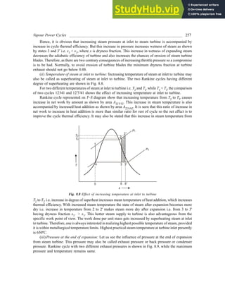 Vapour Power Cycles ___________________________________________________________ 257
Hence, it is obvious that increasing steam pressure at inlet to steam turbine is accompanied by
increase in cycle thermal efficiency. But this increase in pressure increases wetness of steam as shown
by states 3 and 3′ i.e. x3 < x3, where x is dryness fraction. This increase in wetness of expanding steam
decreases the adiabatic efficiency of turbine and also increases the chances of erosion of steam turbine
blades. Therefore, as there are two contrary consequences of increasing throttle pressure so a compromise
is to be had. Normally, to avoid erosion of turbine blades the minimum dryness fraction at turbine
exhaust should not go below 0.88.
(ii) Temperature of steam at inlet to turbine: Increasing temperature of steam at inlet to turbine may
also be called as superheating of steam at inlet to turbine. The two Rankine cycles having different
degree of superheating are shown in Fig. 8.8.
For two different temperatures of steam at inlet to turbine i.e. T2 and T2' while T2 < T2' the comparison
of two cycles 12341 and 12'3'41 shows the effect of increasing temperature at inlet to turbine.
Rankine cycle represented on T–S diagram show that increasing temperature from T2 to T2' causes
increase in net work by amount as shown by area A22'3'32. This increase in steam temperature is also
accompanied by increased heat addition as shown by area A22'6'62. It is seen that this ratio of increase in
net work to increase in heat addition is more than similar ratio for rest of cycle so the net effect is to
improve the cycle thermal efficiency. It may also be stated that this increase in steam temperature from
T
s
1
4
5 6 6'
3 3'
2
2'
P1
P3
T
T
2'
2
Fig. 8.8 Effect of increasing temperature at inlet to turbine
T2 to T2' i.e. increase in degree of superheat increases mean temperature of heat addition, which increases
thermal efficiency. With increased steam temperature the state of steam after expansion becomes more
dry i.e. increase in temperature from 2 to 2' makes steam more dry after expansion i.e. from 3 to 3'
having dryness fraction x3' > x3. This hotter steam supply to turbine is also advantageous from the
specific work point of view. The work done per unit mass gets increased by superheating steam at inlet
to turbine. Therefore, one is always interested in realizing highest possible temperature of steam, provided
it is within metallurgical temperature limits. Highest practical steam temperature at turbine inlet presently
is 650ºC.
(iii) Pressure at the end of expansion: Let us see the influence of pressure at the end of expansion
from steam turbine. This pressure may also be called exhaust pressure or back pressure or condenser
pressure. Rankine cycle with two different exhaust pressures is shown in Fig. 8.9, while the maximum
pressure and temperature remains same.
 