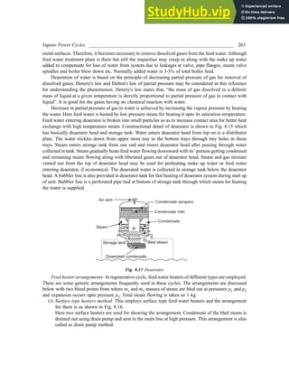 Vapour Power Cycles ___________________________________________________________ 263
metal surfaces. Therefore, it becomes necessary to remove dissolved gases from the feed water. Although
feed water treatment plant is there but still the impurities may creep in along with the make up water
added to compensate for loss of water from system due to leakages at valve, pipe flanges, steam valve
spindles and boiler blow down etc. Normally added water is 3-5% of total boiler feed.
Deaeration of water is based on the principle of decreasing partial pressure of gas for removal of
dissolved gases. Henery's law and Dalton's law of partial pressure may be considered in this reference
for understanding the phenomenon. Henery's law states that, “the mass of gas dissolved in a definite
mass of liquid at a given temperature is directly proportional to partial pressure of gas in contact with
liquid”. It is good for the gases having no chemical reaction with water.
Decrease in partial pressure of gas in water is achieved by increasing the vapour pressure by heating
the water. Here feed water is heated by low pressure steam for heating it upto its saturation temperature.
Feed water entering deaerator is broken into small particles so as to increase contact area for better heat
exchange with high temperature steam. Constructional detail of deaerator is shown in Fig. 8.15 which
has basically deaerator head and storage tank. Water enters deaerator head from top on to a distributor
plate. The water trickles down from upper most tray to the bottom trays through tiny holes in these
trays. Steam enters storage tank from one end and enters deaerator head after passing through water
collected in tank. Steam gradually heats feed water flowing downward with its’ portion getting condensed
and remaining steam flowing along with liberated gases out of deaerator head. Steam and gas mixture
vented out from the top of deaerator head may be used for preheating make up water or feed water
entering deaerator, if economical. The deaerated water is collected in storage tank below the deaerator
head. A bubbler line is also provided in deaerator tank for fast heating of deaerator system during start up
of unit. Bubbler line is a perforated pipe laid at bottom of storage tank through which steam for heating
the water is supplied.
Steam
Air vent Condensate sprayers
Condensate inlet
Condensate
Bled steam
Storage tank
Deaerated condensate
Fig. 8.15 Deaerator
Feed heater arrangements: In regenerative cycle, feed water heaters of different types are employed.
There are some generic arrangements frequently used in these cycles. The arrangements are discussed
below with two bleed points from where m1 and m2 masses of steam are bled out at pressures p1 and p2
and expansion occurs upto pressure p3. Total steam flowing is taken as 1 kg.
(i) Surface type heaters method: This employs surface type feed water heaters and the arrangement
for them is as shown in Fig. 8.16.
Here two surface heaters are used for showing the arrangement. Condensate of the bled steam is
drained out using drain pump and sent in the main line at high pressure. This arrangement is also
called as drain pump method.
 