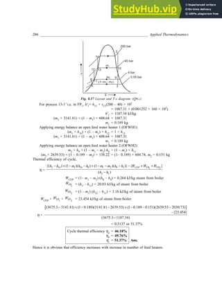 286 _________________________________________________________ Applied Thermodynamics
S
T
1¢
4 3
2
0.05 bar
200 bar
4 bar
40 bar
10
8 11
12 13
9
m2
m1
(1– – )
m m
1 2
Fig. 8.37 Layout and T-s diagram. (Q6.c)
For process 13-1' i.e. in FP1, h'1= h13 + v13(200 – 40) × 102
= 1087.31 + (0.001252 × 160 × 102)
h'1 = 1107.34 kJ/kg
(m1 × 3141.81) + (1 – m1) × 608.64 = 1087.31
m1 = 0.189 kg
Applying energy balance an open feed water heater 1 (OFWH1)
(m1 × h10) + (1 – m1) × h12 = 1 × h13
(m1 × 3141.81) + (1 – m1) × 608.64 = 1087.31
m1 = 0.189 kg
Applying energy balance an open feed water heater 2 (OFWH2)
m2 × h9 + (1 – m1 – m2) h8 = (1 – m1) × h11
(m2 × 2639.53) + (1 – 0.189 – m2) × 138.22 = (1– 0.189) × 604.74, m2 = 0.151 kg
Thermal efficiency of cycle,
η =
2 10 1 10 9 1 2 9 3 CEP FP FP
1 2
2 1
{( ) (1 )( ) (1 )( )} { }
( )
'
h h m h h m m h h W W W
h h
− + − − + − − − − + +
−
WCEP = (1– m1 – m2) (h8 – h4) = 0.264 kJ/kg steam from boiler
FP1
W = (h1' – h13) = 20.03 kJ/kg of steam from boiler
FP2
W = (1 – m1) (h12 – h11) = 3.16 kJ/kg of steam from boiler
WCEP + FP1
W + FP2
W = 23.454 kJ/kg of steam from boiler
η =
{ }
(3675.3 3141.81) (1 0.189)(3141.81 2639.53) (1 0.189 0.151)(2639.53 2030.73)
{23.454}
(3675.3 1107.34)
− + − − + − − −
−
−
= 0.5137 or 51.37%
Cycle thermal efficiency ηa = 46.18%
ηb = 49.76%
ηc = 51.37% Ans.
Hence it is obvious that efficiency increases with increase in number of feed heaters.
 