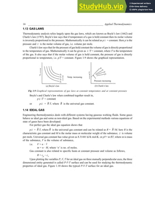 14 _________________________________________________________ Applied Thermodynamics
1.13 GAS LAWS
Thermodynamic analysis relies largely upon the gas laws, which are known as Boyle’s law (1662) and
Charle’s law (1787). Boyle’s law says that if temperature of a gas is held constant then its molar volume
is inversely proportional to the pressure. Mathematically it can be related as p v = constant. Here p is the
pressure and v is the molar volume of gas, i.e. volume per mole.
Charle’s law says that for the pressure of gas held constant the volume of gas is directly proportional
to the temperature of gas. Mathematically it can be given as v /T = constant, where T is the temperature
of the gas. It also says that if the molar volume of gas is held constant, the pressure of gas is directly
proportional to temperature, i.e. p/T = constant. Figure 1.9 shows the graphical representation.
Fig 1.9 Graphical representations of gas laws at constant temperature and at constant pressure
Boyle’s and Charle’s law when combined together result in,
p v /T = constant
or p v = R T, where R is the universal gas constant.
1.14 IDEAL GAS
Engineering thermodynamics deals with different systems having gaseous working fluids. Some gases
behave as ideal gas and some as non-ideal gas. Based on the experimental methods various equations of
state of gases have been developed.
For perfect gas the ideal gas equation shows that
pv = R T, where R is the universal gas constant and can be related as R = R /M, here R is the
characteristic gas constant and M is the molar mass or molecular weight of the substance, v is volume
per mole. Universal gas constant has value given as 8.31441 kJ/k mol.K. or pV= m RT, where m is mass
of the substance, V is the volume of substance,
i.e. V = n · v
m = n · M, where ‘n’ is no. of moles.
Gas constant is also related to specific heats at constant pressure and volume as follows,
R = cp – cv
Upon plotting the variables P, V, T for an ideal gas on three mutually perpendicular axes, the three
dimensional entity generated is called P-V-T surface and can be used for studying the thermodynamic
properties of ideal gas. Figure 1.10 shows the typical P-V-T surface for an ideal gas.
 