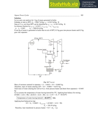 Vapour Power Cycles ___________________________________________________________ 305
Solution:
Let us carry out analysis for 1 kg of steam generated in boiler.
Enthalpy at inlet to HPT, h2 = 2960.7 kJ/kg, s2 = 6.3615 kJ/kg · K
State at 3 i.e. exit from HPT can be identified by s2 = s3 = 6.3615 kJ/kg · K
Let dryness fraction be x3, s3 = 6.3615 = sƒ at 2 bar + x3 · sƒg at 2 bar
⇒ x3 = 0.863 h3 = 2404.94 kJ/kg
If one kg of steam is generated in boiler then at exit of HPT, 0.5 kg goes into process heater and 0.5 kg
goes into separator
Boiler
2
1
40 bar, 300°C
10
Trap
12
HPT IPT
FP
CEP
11
8
6
7
5
3
4
9
Process heater
Separator
Hotwell
13
Condenser
2 bar
Fig. 8.47 Layout
Mass of moisture retained in separator = (1 – 0.863) × 0.5 = 0.0685 kg
Therefore, mass of steam entering LPT = 0.5 – 0.0685 = 0.4315 kg
Total mass of water entering hot well at 8 (i.e. from process heater and drain from separator) = 0.5685
kg
Let us assume the temperature of water leaving hotwell be TºC. Applying heat balance for mixing;
(0.5685 × 4.18 × 90) + (0.4315 × 4.18 × 40) = (1 × 4.18 × T), T = 68.425ºC
Temperature of water leaving hotwell = 68.425ºC Ans.
Applying heat balanced on trap
0.5 × h7 + 0.0685 × hƒ at 2 bar = (0.5685 × 4.18 × 90)
h7 = 358.59 kJ/kg
Therefore, heat transferred in process heater = 0.5 × (h3 – h7)
 