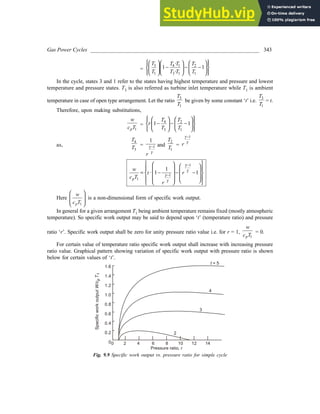 Gas Power Cycles ______________________________________________________________ 343
=
3 4 1 2
1 3 1 1
·
1 1
·
T T T T
T T T T
 
 
   
 
− − −
 
 
   
 
   
 
 
In the cycle, states 3 and 1 refer to the states having highest temperature and pressure and lowest
temperature and pressure states. T3 is also referred as turbine inlet temperature while T1 is ambient
temperature in case of open type arrangement. Let the ratio
3
1
T
T
be given by some constant ‘t’ i.e.
3
1
T
T
= t.
Therefore, upon making substitutions,
1
p
w
c T
=
4 2
3 1
· 1 1
T T
t
T T
 
   
 
− − −
 
   
 
 
 
 
as,
4
3
T
T = 1
1
r
γ
γ
− and
2
1
T
T =
1
r
γ
γ
−
1
1
1
1
· 1 1
p
w
t r
c T
r
−
−
 
   
 
   
= − − −
 
   
 
   
 
 
γ
γ
γ
γ
Here
1
p
w
c T
 
 
 
 
is a non-dimensional form of specific work output.
In general for a given arrangement T1 being ambient temperature remains fixed (mostly atmospheric
temperature). So specific work output may be said to depend upon ‘t’ (temperature ratio) and pressure
ratio ‘r’. Specific work output shall be zero for unity pressure ratio value i.e. for r = 1,
1
p
w
c T
= 0.
For certain value of temperature ratio specific work output shall increase with increasing pressure
ratio value. Graphical pattern showing variation of specific work output with pressure ratio is shown
below for certain values of ‘t’.
1.6
1.4
1.2
1.0
0.8
0.6
0.4
0.2
00 2 4 6 8 10 12 14
Pressure ratio, r
Specific
work
output
W/c
T
p
1
t = 5
4
3
2
Fig. 9.9 Specific work output vs. pressure ratio for simple cycle
 