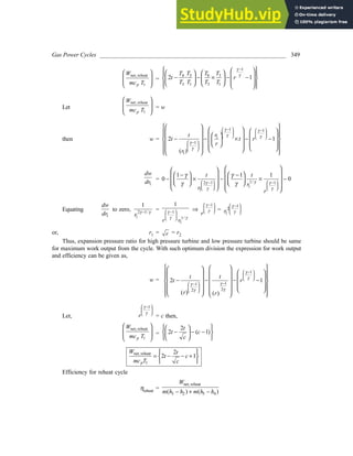 Gas Power Cycles ______________________________________________________________ 349
net, reheat
1
p
W
mc T
 
 
 
 
=
1
3 6 3
4
3 1 3 1
2 · 1
T T T
T
t r
T T T T
γ
γ
−
 
 
   
 
 
− − × − −
 
   
 
   
 
 
 
Let
net, reheat
1
p
W
mc T
 
 
 
 
= w
then w =
1 1
1
1
1
2 1
( )
 
−  
−
   
   
 
−
 
 
 
     
 
 
 
 
   
 
− − × − −
 
 
   
     
 
   
   
 
 
 
r
t
t t r
r
r
γ γ
γ γ
γ
γ
1
dw
dr = 1/
2 1 1
1
1
1 1 1
0 0
t t
r
r
r
γ
γ γ
γ γ
γ γ
γ γ
   
− −
   
   
 
 
   
− −
 
 
− × − × −
   
 
 
   
 
   
Equating
1
dw
dr
to zero, 2 1/
1
1
r γ γ
−
= 1
1/
1
1
·
r r
γ
γ γ
 
−
 
 
⇒
1
r
γ
γ
 
−
 
  =
1
2
1
r
γ
γ
 
−
 
 
or, r1 = r = r2
Thus, expansion pressure ratio for high pressure turbine and low pressure turbine should be same
for maximum work output from the cycle. With such optimum division the expression for work output
and efficiency can be given as,
w =
1
1
1
2
2
2 1
( ) ( )
t t
t r
r r
 
−
 
 
−
 
−
 
 
 
 
 
 
 
 
 
 
 
 
 
− − − −
 
 
 
   
 
   
 
 
   
 
γ
γ
γ
γ
γ
γ
Let,
1
r
 
−
 
 
γ
γ
= c then,
net, reheat
1
p
W
mc T
 
 
 
 
=
2
2 ( 1)
t
t c
c
 
 
− − −
 
 
 
 
net, reheat
1
2
2 1
p
W t
t c
mc T c
 
= − − +
 
 
Efficiency for reheat cycle
ηreheat =
net, reheat
3 2 5 4
( ) ( )
W
m h h m h h
− + −
 