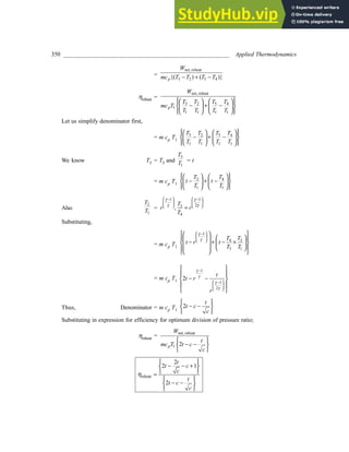 350 ________________________________________________________ Applied Thermodynamics
=
net, reheat
3 2 5 4
{( ) ( )}
p
W
mc T T T T
− + −
ηreheat =
net, reheat
3 5
2 4
1
1 1 1 1
p
W
T T
T T
mc T
T T T T
 
   
 
− + −
 
   
 
   
 
Let us simplify denominator first,
= m cp T1
3 5
2 4
1 1 1 1
T T
T T
T T T T
 
   
 
− + −
 
   
 
   
 
We know T5 = T3 and
3
1
T
T = t
= m cp T1
2 4
1 1
T T
t t
T T
 
   
 
− + −
 
   
 
   
 
Also
2
1
T
T =
1 1
2
3
4
,
T
r r
T
   
− −
   
   
=
γ γ
γ γ
Substituting,
= m cp T1
1
4 3
3 1
T T
t r t
T T
 
−
 
 
 
 
 
 
 
− + − ×
 
 
 
   
 
 
 
γ
γ
= m cp T1
1
1
2
2
t
t r
r
γ
γ
γ
γ
−
 
−
 
 
 
 
− −
 
 
 
Thus, Denominator = m cp T1
2
t
t c
c
 
− −
 
 
Substituting in expression for efficiency for optimum division of pressure ratio;
ηreheat =
net, reheat
1 2
p
W
t
mc T t c
c
 
− −
 
 
reheat
2
2 1
2
t
t c
c
t
t c
c
η
 
− − +
 
 
=
 
− −
 
 
 