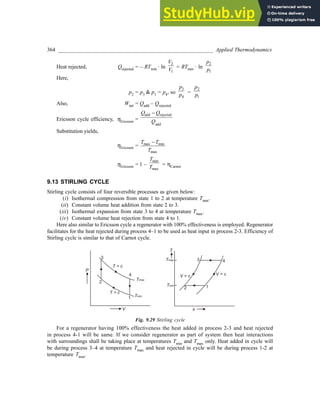 364 _________________________________________________________ Applied Thermodynamics
Heat rejected, Qrejected = – RTmin · ln
2
1
V
V = RTmin · ln
2
1
p
p
Here,
p2 = p3 & p1 = p4, so
3
4
p
p
=
2
1
p
p
Also, Wnet = Qadd – Qrejected
Ericsson cycle efficiency, ηEricsson =
add rejected
add
Q Q
Q
−
Substitution yields,
ηEricsson = max min
max
T T
T
−
ηEricsson = 1 –
min
max
T
T = ηCarnot
9.13 STIRLING CYCLE
Stirling cycle consists of four reversible processes as given below:
(i) Isothermal compression from state 1 to 2 at temperature Tmin.
(ii) Constant volume heat addition from state 2 to 3.
(iii) Isothermal expansion from state 3 to 4 at temperature Tmax.
(iv) Constant volume heat rejection from state 4 to 1.
Here also similar to Ericsson cycle a regenerator with 100% effectiveness is employed. Regenerator
facilitates for the heat rejected during process 4–1 to be used as heat input in process 2-3. Efficiency of
Stirling cycle is similar to that of Carnot cycle.
P
V
Tmax
Tmin
T = c
T = c
3
2
1
4
T
s
Tmax
Tmin
V = c
V = c
3
2 1
4
Fig. 9.29 Stirling cycle
For a regenerator having 100% effectiveness the heat added in process 2-3 and heat rejected
in process 4-1 will be same. If we consider regenerator as part of system then heat interactions
with surroundings shall be taking place at temperatures Tmin and Tmax only. Heat added in cycle will
be during process 3–4 at temperature Tmax and heat rejected in cycle will be during process 1-2 at
temperature Tmin.
 