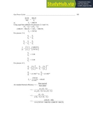Gas Power Cycles ______________________________________________________________ 395
1
1
44.3
70
P
P =
3
886.25
T
or, T3 = 1400.39
Using equal heat additions for processes 2–3 and 3–4,
(T3 – T2) = γ (T4 – T3)
(1400.39 – 886.25) = 1.4(T4 – 1400.39)
T4 = 1767.63
For process 3–4,
3
4
V
V =
3
4
T
T
3
1
V
V ×
1
4
V
V =
3
4
T
T
1
15
×
1
4
V
V
 
 
 
=
1400.39
1767.63
 
 
 
1
4
V
V = 11.88
5
4
V
V = 11.88
For process 4–5,
4
5
P
P =
5
4
V
V
γ
 
 
 
or,
4
5
T
T =
1
5
4
V
V
γ −
 
 
 
4
5
P
P = (11.88)1.4 or,
4
5
T
T = (11.88)0.4
T5 = 0.4
1767.63
(11.88)
= 656.85
Air standard thermal efficiency = 1 –
Heat rejected
Heat added
= 1 – 5 1
4 3 3 2
( )
( ) ( )
v
p v
m c T T
m c T T m c T T
−
− + −
= 1 – 5 1
4 3 3 2
( )
·( ) ( )
T T
T T T T
γ
−
− + −
= 1 –
(656.85 300)
1.4 (1767.63 1400.39) (1400.39 886.25)
−
× − + −
 