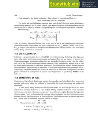 404 _________________________________________________________ Applied Thermodynamics
Heat released by fuel during combustion + Heat released by combustion of fuse wire
= Heat absorbed by water and calorimeter
For getting heat absorbed by calorimeter the water equivalent of calorimeter is used which can be
determined by burning a fuel of known calorific value. Generally benzoic acid and napthalene having
calorific value of 6325 kcal/kg and 9688 kcal/kg are being used for finding water equivalent of calorimeter.
Mathematically,
mfuel ´ CVfuel + mfw ´ CVfw = (mw + mc) × R
CVfuel =
( ) CV
fuel
 
+ ⋅ − ⋅
 
 
 
 
m m R m
w c fw fw
m
where mfuel and mfw are mass of fuel and mass of fuse wire, mw and mc are mass of water in calorimeter
and water equivalent of calorimeter, R is correct temperature rise, CVfuel is higher calorific value of fuel,
CVfw is calorific value of fuse wire. Calorific value of fuel estimated is higher calorific value as the water
formed during combustion is condensed.
10.5 GAS CALORIMETER
Schematic of gas calorimeter is shown in Fig.10.2 It is used for estimating the heating value of gaseous
fuels. It has burner with arrangement to regulate and measure flow rate and pressure of gaseous fuel.
Combustion products pass through tubes which are surrounded by flowing water. Here the volume
flow rate of gas flowing through calorimeter is measured. Water conditions are adjusted so as to cool
the products of combustion to ambient air temperature. Rate of water flow through the calorimeter is
measured and its’ temperature rise is determined. If the heat exchange between the calorimeter and its’
surroundings is neglected then the heat received by water shall be equal to the heating value of fuel. For
precise estimation of heating value of gaseous fuels the procedure as specified by ASTM is to be
followed.
10.6 COMBUSTION OF FUEL
Combustion of fuel refers to the chemical reaction that occurs between fuel and air to form combustion
products with energy release i.e. oxidation of combustible fuel results into energy and products of
combustion.
In other words, during chemical reaction the bonds within fuel molecules get broken and atoms
and electrons rearrange themselves to yield products. During complete combustion carbon present in
fuel transforms into carbon dioxide, hydrogen into water, sulphur into sulphur dioxide and nitrogen into
nitrogen oxides. Thus it is obvious that the total mass before combustion and after combustion remains
constant although the elements exist in form of different chemical compounds in reactants and prod-
ucts. Generic form of combustion equations shall be as follows;
(i) C + O2 ® CO2
On mass basis, (12) + (32) ® (44)
1 kg (C) +
8
3
kg(O2) ®
11
3
kg(CO2)
1 mol (C) + 1 mol (O2) ® 1 mol (CO2)
 