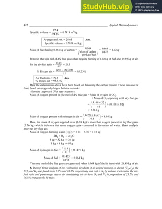 422 _________________________________________________________ Applied Thermodynamics
Specific volume =
22.4
28.65
= 0.7818 m3/kg
Average mol. wt. = 28.65 Ans.
Specific volume = 0.7818 m3/kg
Mass of fuel having 0.864 kg of carbon =
0.864
Massof carbon
per kgof fuel
e j
= 0 864
0 847
.
.
= 1.02kg
It shows that one mol of dry flue gases shall require burning of 1.02 kg of fuel and 29.89 kg of air.
So the air-fuel ratio =
29 89
1 02
.
.
= 29.3
% Excess air =
29 3 15 100
15
. -
( ) ´
= 95.33%
Air fuel ratio = 29.3 Ans.
% excess air = 95.33%
Here the calculations above have been based on balancing the carbon present. These can also be
done based on oxygen-hydrogen balance as under;
Alternate approach (Not very accurate)
Mass of oxygen present in one mol of dry flue gas = Mass of oxygen in CO2
+ Mass of O2 appearing with dry flue gas
=
3 168 32
44
. ´
FH IK + (0.108 ´ 32)
= 5.76 kg
Mass of oxygen present with nitrogen in air =
22 23
76.8
.96 .2
´
FH IK = 6.94 kg
Here, the mass of oxygen supplied in air (6.94 kg) is more than oxygen present in dry flue gases
(5.76 kg) which indicates that some oxygen gets consumed in formation of water. Orsat analysis
analyzes dry flue gas.
Mass of oxygen forming water (H2O) = 6.94 – 5.76 = 1.18 kg
2H2 + O2 ® 2H2O
4 kg + 32 kg ® 36 kg
1 kg + 8 kg ® 9 kg
Mass of hydrogen in fuel =
118
8
.
FH IK = 0.1475 kg
Mass of fuel =
0 1475
0 153
.
.
= 0.964 kg
Thus one mol of dry flue gases are generated when 0.964 kg of fuel is burnt with 29.89 kg of air.
8. During Orsat analysis of the combustion products of an engine running on diesel (C12H26) the
CO2 and O2 are found to be 7.2% and 10.8% respectively and rest is N2 by volume. Determine the air-
fuel ratio and percentage excess air considering air to have O2 and N2 in proportion of 23.2% and
76.8% respectively by mass.
 