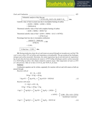 Fuels and Combustion __________________________________________________________ 425
Volumetric analysis of dry flue gas
= 15.11% CO2, 0.81% CO, 84.08 % N2 Ans.
Calorific value of fuel in actual case due to incomplete burning of carbon.
= (0.836 ´ 34694) + (0.044 ´ 10324)
= 29458.44 kJ
Theoretical calorific value of fuel with complete burning of carbon
= (0.88 ´ 34694) = 30530.7 kJ
Theoretical calorific value of fuel ={(0.88 ´ 34694) + (0.12 ´ 143792)}
= 47785.76 kJ
Percentage heat loss due to incomplete combustion
=
30530 72 29458 44
47785 76
. .
.
-
( )
´ 100
= 2.24%
% Heat loss = 2.24% Ans.
10. During production of gas the air and steam are passed through an incandescent coal bed. The
coal is seen to have 95% of carbon and remaining as incombustible. The gas produced has hydrogen,
nitrogen and carbon monoxide. Determine, the steam required per kg of coal and total air required per
kg of coal when the heat of formation for steam is 147972 kJ/kg of hydrogen and for carbon monoxide
it is 10324 kJ/kg of carbon. Also obtain volumetric analysis of gas. Take temperature of water as 20°C
at 1 atm pressure. Take air to have 23.2% O2 and 76.8% N2 by mass.
Solution:
Combustion equation can be written, separately for reaction with air and with steam as both are
passed through.
Reaction with air
2C + O2 ® 2CO
24 kg + 32 kg ® 56 kg
1 kg of C +
4
3
kg of O2 ®
7
3
kg of CO + 10324 kJ ...(i)
Reaction with steam
C + H2O ® CO + H2
12 kg + 18 kg ® 28 kg + 2 kg
1 kg C +
3
2
kg H2O ®
7
3
kg CO +
1
6
kg H2 + {10324 –
1
6
´ 147972 –
3
2
100 20 4 18 2253
-
( ) ´ +
( )}
+
.
Sensible heat Latent heat

 !


1 kg C +
3
2
kg H2O ®
7
3
kg CO +
1
6
kg H2 – 182191 kJ ...(ii)
 