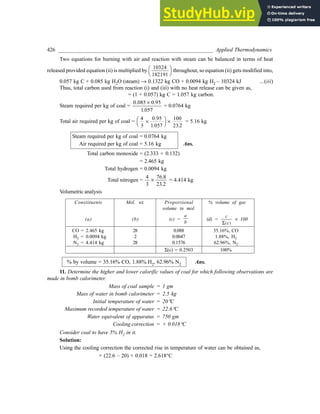 426 _________________________________________________________ Applied Thermodynamics
Two equations for burning with air and reaction with steam can be balanced in terms of heat
released provided equation (ii) is multiplied by
10324
182191
FH IK throughout, so equation (ii) gets modified into,
0.057 kg C + 0.085 kg H2O (steam) ® 0.1322 kg CO + 0.0094 kg H2 – 10324 kJ ...(iii)
Thus, total carbon used from reaction (i) and (iii) with no heat release can be given as,
= (1 + 0.057) kg C = 1.057 kg carbon.
Steam required per kg of coal =
0 085 0
1 057
. .95
.
´
= 0.0764 kg
Total air required per kg of coal =
4
3
0
1 057
100
23
´
FH IK ´
.95
. .2
= 5.16 kg
Steam required per kg of coal = 0.0764 kg
Air required per kg of coal = 5.16 kg Ans.
Total carbon monoxide = (2.333 + 0.132)
= 2.465 kg
Total hydrogen = 0.0094 kg
Total nitrogen =
4
3
76.8
23
´
.2
= 4.414 kg
Volumetric analysis
Constituents Mol. wt. Proportional % volume of gas
volume in mol.
(a) (b) (c) =
a
b
(d) =
c
c
S( )
´ 100
CO = 2.465 kg 28 0.088 35.16%, CO
H2 = 0.0094 kg 2 0.0047 1.88%, H2
N2 = 4.414 kg 28 0.1576 62.96%, N2
S(c) = 0.2503 100%
% by volume = 35.16% CO, 1.88% H2, 62.96% N2 Ans.
11. Determine the higher and lower calorific values of coal for which following observations are
made in bomb calorimeter.
Mass of coal sample = 1 gm
Mass of water in bomb calorimeter = 2.5 kg
Initial temperature of water = 20°C
Maximum recorded temperature of water = 22.6°C
Water equivalent of apparatus = 750 gm
Cooling correction = + 0.018°C
Consider coal to have 5% H2 in it.
Solution:
Using the cooling correction the corrected rise in temperature of water can be obtained as,
= (22.6 – 20) + 0.018 = 2.618°C
 