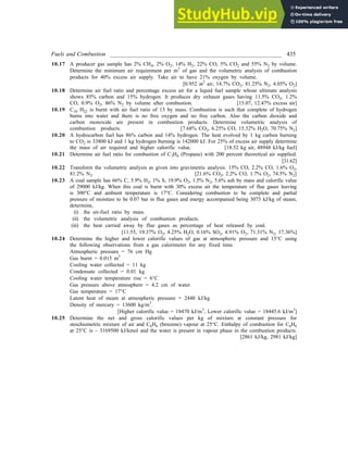 Fuels and Combustion __________________________________________________________ 435
10.17 A producer gas sample has 2% CH4, 2% O2, 14% H2, 22% CO, 5% CO2 and 55% N2 by volume.
Determine the minimum air requirement per m3
of gas and the volumetric analysis of combustion
products for 40% excess air supply. Take air to have 21% oxygen by volume.
[0.952 m3
air, 14.7% CO2, 81.25% N2, 4.05% O2]
10.18 Determine air fuel ratio and percentage excess air for a liquid fuel sample whose ultimate analysis
shows 85% carbon and 15% hydrogen. It produces dry exhaust gases having 11.5% CO2, 1.2%
CO, 0.9% O2, 86% N2 by volume after combustion. [15.07, 12.47% excess air]
10.19 C10 H22 is burnt with air fuel ratio of 13 by mass. Combustion is such that complete of hydrogen
burns into water and there is no free oxygen and no free carbon. Also the carbon dioxide and
carbon monoxide are present in combustion products. Determine volumetric analysis of
combustion products. [7.68% CO2, 6.25% CO, 15.32% H2O, 70.75% N2]
10.20 A hydrocarbon fuel has 86% carbon and 14% hydrogen. The heat evolved by 1 kg carbon burning
to CO2 is 33800 kJ and 1 kg hydrogen burning is 142000 kJ. For 25% of excess air supply determine
the mass of air required and higher calorific value. [18.52 kg air, 48948 kJ/kg fuel]
10.21 Determine air fuel ratio for combustion of C3H8 (Propane) with 200 percent theoretical air supplied.
[31.62]
10.22 Transform the volumetric analysis as given into gravimetric analysis. 15% CO, 2.2% CO, 1.6% O2,
81.2% N2. [21.6% CO2, 2.2% CO, 1.7% O2, 74.5% N2]
10.23 A coal sample has 66% C, 5.9% H2, 1% S, 19.9% O2, 1.5% N2, 5.6% ash by mass and calorific value
of 29000 kJ/kg. When this coal is burnt with 30% excess air the temperature of flue gases leaving
is 300°C and ambient temperature is 17°C. Considering combustion to be complete and partial
pressure of moisture to be 0.07 bar in flue gases and energy accompanied being 3075 kJ/kg of steam,
determine,
(i) the air-fuel ratio by mass.
(ii) the volumetric analysis of combustion products.
(iii) the heat carried away by flue gases as percentage of heat released by coal.
[11.55, 19.37% O2, 4.25% H2O, 0.16% SO2, 4.91% O2, 71.31% N2, 17.36%]
10.24 Determine the higher and lower calorific values of gas at atmospheric pressure and 15°C using
the following observations from a gas calorimeter for any fixed time.
Atmospheric pressure = 76 cm Hg
Gas burnt = 0.015 m3
Cooling water collected = 11 kg
Condensate collected = 0.01 kg
Cooling water temperature rise = 6°C
Gas pressure above atmosphere = 4.2 cm of water
Gas temperature = 17°C
Latent heat of steam at atmospheric pressure = 2440 kJ/kg
Density of mercury = 13600 kg/m3
.
[Higher calorific value = 18470 kJ/m3
, Lower calorific value = 18445.6 kJ/m3
]
10.25 Determine the net and gross calorific values per kg of mixture at constant pressure for
stoichiometric mixture of air and C6H6 (benzene) vapour at 25°C. Enthalpy of combustion for C6H6
at 25°C is – 3169500 kJ/kmol and the water is present in vapour phase in the combustion products.
[2861 kJ/kg, 2981 kJ/kg]
 