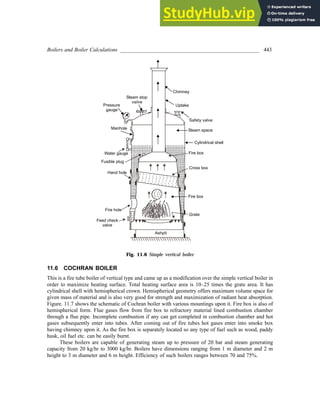 Boilers and Boiler Calculations ___________________________________________________ 443
Fig. 11.6 Simple vertical boiler
11.6 COCHRAN BOILER
This is a fire tube boiler of vertical type and came up as a modification over the simple vertical boiler in
order to maximize heating surface. Total heating surface area is 10–25 times the grate area. It has
cylindrical shell with hemispherical crown. Hemispherical geometry offers maximum volume space for
given mass of material and is also very good for strength and maximization of radiant heat absorption.
Figure. 11.7 shows the schematic of Cochran boiler with various mountings upon it. Fire box is also of
hemispherical form. Flue gases flow from fire box to refractory material lined combustion chamber
through a flue pipe. Incomplete combustion if any can get completed in combustion chamber and hot
gases subsequently enter into tubes. After coming out of fire tubes hot gases enter into smoke box
having chimney upon it. As the fire box is separately located so any type of fuel such as wood, paddy
husk, oil fuel etc. can be easily burnt.
These boilers are capable of generating steam up to pressure of 20 bar and steam generating
capacity from 20 kg/hr to 3000 kg/hr. Boilers have dimensions ranging from 1 m diameter and 2 m
height to 3 m diameter and 6 m height. Efficiency of such boilers ranges between 70 and 75%.
 