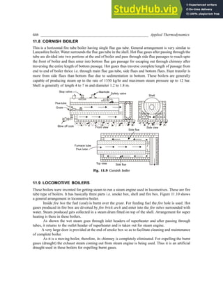 446 _________________________________________________________ Applied Thermodynamics
11.8 CORNISH BOILER
This is a horizontal fire tube boiler having single flue gas tube. General arrangement is very similar to
Lancashire boiler. Water surrounds the flue gas tube in the shell. Hot flue gases after passing through the
tube are divided into two portions at the end of boiler and pass through side flue passages to reach upto
the front of boiler and then enter into bottom flue gas passage for escaping out through chimney after
traversing the entire length of bottom passage. Hot gases thus traverse complete length of passage from
end to end of boiler thrice i.e. through main flue gas tube, side flues and bottom flues. Heat transfer is
more from side flues than bottom flue due to sedimentation in bottom. These boilers are generally
capable of producing steam up to the rate of 1350 kg/hr and maximum steam pressure up to 12 bar.
Shell is generally of length 4 to 7 m and diameter 1.2 to 1.8 m.
Fig. 11.9 Cornish boiler
11.9 LOCOMOTIVE BOILERS
These boilers were invented for getting steam to run a steam engine used in locomotives. These are fire
tube type of boilers. It has basically three parts i.e. smoke box, shell and fire box. Figure 11.10 shows
a general arrangement in locomotive boiler.
Inside fire box the fuel (coal) is burnt over the grate. For feeding fuel the fire hole is used. Hot
gases produced in fire box are diverted by fire brick arch and enter into the fire tubes surrounded with
water. Steam produced gets collected in a steam drum fitted on top of the shell. Arrangement for super
heating is there in these boilers.
As shown the wet steam goes through inlet headers of superheater and after passing through
tubes, it returns to the outlet header of superheater and is taken out for steam engine.
A very large door is provided at the end of smoke box so as to facilitate cleaning and maintenance
of complete boiler.
As it is a moving boiler, therefore, its chimney is completely eliminated. For expelling the burnt
gases (draught) the exhaust steam coming out from steam engine is being used. Thus it is an artificial
draught used in these boilers for expelling burnt gases.
 