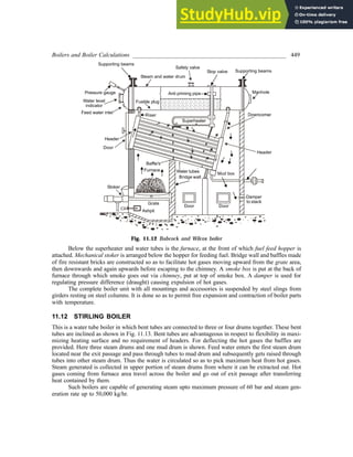 Boilers and Boiler Calculations ___________________________________________________ 449
Fig. 11.12 Babcock and Wilcox boiler
Below the superheater and water tubes is the furnace, at the front of which fuel feed hopper is
attached. Mechanical stoker is arranged below the hopper for feeding fuel. Bridge wall and baffles made
of fire resistant bricks are constructed so as to facilitate hot gases moving upward from the grate area,
then downwards and again upwards before escaping to the chimney. A smoke box is put at the back of
furnace through which smoke goes out via chimney, put at top of smoke box. A damper is used for
regulating pressure difference (draught) causing expulsion of hot gases.
The complete boiler unit with all mountings and accessories is suspended by steel slings from
girders resting on steel columns. It is done so as to permit free expansion and contraction of boiler parts
with temperature.
11.12 STIRLING BOILER
This is a water tube boiler in which bent tubes are connected to three or four drums together. These bent
tubes are inclined as shown in Fig. 11.13. Bent tubes are advantageous in respect to flexibility in maxi-
mizing heating surface and no requirement of headers. For deflecting the hot gases the baffles are
provided. Here three steam drums and one mud drum is shown. Feed water enters the first steam drum
located near the exit passage and pass through tubes to mud drum and subsequently gets raised through
tubes into other steam drum. Thus the water is circulated so as to pick maximum heat from hot gases.
Steam generated is collected in upper portion of steam drums from where it can be extracted out. Hot
gases coming from furnace area travel across the boiler and go out of exit passage after transferring
heat contained by them.
Such boilers are capable of generating steam upto maximum pressure of 60 bar and steam gen-
eration rate up to 50,000 kg/hr.
 