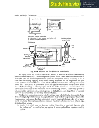 Boilers and Boiler Calculations ___________________________________________________ 455
Fig. 11.19 Horizontal fire tube boiler with fluidized bed
The supply of coal and air are governed by the demand on the boiler. Maximum bed temperature
generally reaches up to 950°C as this temperature control avoids clinker formation and emission of
undesirable salts. For maintaining temperature of bed the arrangement is made for cooling of bed by
water tubes and also by supplying excess air for cooling. Sometimes the low temperature flue gases
leaving boiler are recirculated for bed cooling. Fluidized bed combustion offers advantage of using any
kind of fuel i.e. solid, liquid or gaseous fuel. Also in this type of combustion the use of dolomite or lime
stone as bed material helps in retaining sulphur in fuel. The clinker formation and emission of undesired
substances is also avoided as the combustion can be controlled up to 950°C. Due to large quantity of
both combustible and incombustible material present on the bed there occurs the problems of erosion in
bed tubes and surroundings and also large burden on bed etc.
Fluidized bed combustion is used in both fire tube and water tube boilers but the water tube boiler
offers advantage of greater flexibility in design of furnace shape and allowing for greater freeboard in
which entrained particles can drop back into bed. Air velocity is generally limited to 2.5 m/s as beyond
this the possibility of incomplete combustion increases. Fluidized bed boilers may have different types
of fluidized beds such as,
(i) Shallow beds, which have bed depth up to about 30 cm. Due to such small depth the tubes
for cooling can’t be used in bed and excess air or recirculated flue gases are used for
cooling.
 