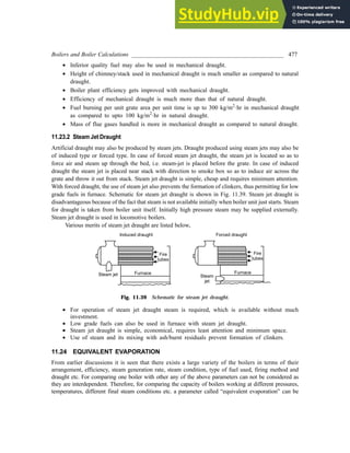 Boilers and Boiler Calculations ___________________________________________________ 477
· Inferior quality fuel may also be used in mechanical draught.
· Height of chimney/stack used in mechanical draught is much smaller as compared to natural
draught.
· Boiler plant efficiency gets improved with mechanical draught.
· Efficiency of mechanical draught is much more than that of natural draught.
· Fuel burning per unit grate area per unit time is up to 300 kg/m2
·hr in mechanical draught
as compared to upto 100 kg/m2
·hr in natural draught.
· Mass of flue gases handled is more in mechanical draught as compared to natural draught.
11.23.2 Steam Jet Draught
Artificial draught may also be produced by steam jets. Draught produced using steam jets may also be
of induced type or forced type. In case of forced steam jet draught, the steam jet is located so as to
force air and steam up through the bed, i.e. steam-jet is placed before the grate. In case of induced
draught the steam jet is placed near stack with direction to smoke box so as to induce air across the
grate and throw it out from stack. Steam jet draught is simple, cheap and requires minimum attention.
With forced draught, the use of steam jet also prevents the formation of clinkers, thus permitting for low
grade fuels in furnace. Schematic for steam jet draught is shown in Fig. 11.39. Steam jet draught is
disadvantageous because of the fact that steam is not available initially when boiler unit just starts. Steam
for draught is taken from boiler unit itself. Initially high pressure steam may be supplied externally.
Steam jet draught is used in locomotive boilers.
Various merits of steam jet draught are listed below,
Fig. 11.39 Schematic for steam jet draught.
· For operation of steam jet draught steam is required, which is available without much
investment.
· Low grade fuels can also be used in furnace with steam jet draught.
· Steam jet draught is simple, economical, requires least attention and minimum space.
· Use of steam and its mixing with ash/burnt residuals prevent formation of clinkers.
11.24 EQUIVALENT EVAPORATION
From earlier discussions it is seen that there exists a large variety of the boilers in terms of their
arrangement, efficiency, steam generation rate, steam condition, type of fuel used, firing method and
draught etc. For comparing one boiler with other any of the above parameters can not be considered as
they are interdependent. Therefore, for comparing the capacity of boilers working at different pressures,
temperatures, different final steam conditions etc. a parameter called “equivalent evaporation” can be
 