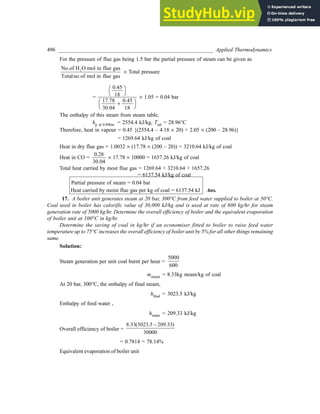 496 _________________________________________________________ Applied Thermodynamics
For the pressure of flue gas being 1.5 bar the partial pressure of steam can be given as
2
No.of H O mol in flue gas
Totalno.of mol in flue gas
´ Total pressure
=
0.45
18
17.78
30.04
FH IK
+
FH IK
0 45
18
.
´ 1.05 = 0.04 bar
The enthalpy of this steam from steam table,
hg at 0.04bar = 2554.4 kJ/kg, Tsat = 28.96°C
Therefore, heat in vapour = 0.45 {(2554.4 – 4.18 ´ 20) + 2.05 ´ (200 – 28.96)}
= 1269.64 kJ/kg of coal
Heat in dry flue gas = 1.0032 ´ (17.78 ´ (200 – 20)) = 3210.64 kJ/kg of coal
Heat in CO =
0
30 04
.28
.
´ 17.78 ´ 10000 = 1657.26 kJ/kg of coal
Total heat carried by most flue gas = 1269.64 + 3210.64 + 1657.26
= 6137.54 kJ/kg of coal
Partial pressure of steam = 0.04 bar
Heat carried by moist flue gas per kg of coal = 6137.54 kJ Ans.
17. A boiler unit generates steam at 20 bar, 300°C from feed water supplied to boiler at 50°C.
Coal used in boiler has calorific value of 30,000 kJ/kg and is used at rate of 600 kg/hr for steam
generation rate of 5000 kg/hr. Determine the overall efficiency of boiler and the equivalent evaporation
of boiler unit at 100°C in kg/hr.
Determine the saving of coal in kg/hr if an economiser fitted to boiler to raise feed water
temperature up to 75°C increases the overall efficiency of boiler unit by 5% for all other things remaining
same.
Solution:
Steam generation per unit coal burnt per hour =
5000
600
msteam = 8.33kg steam/kg of coal
At 20 bar, 300°C, the enthalpy of final steam,
hfinal = 3023.5 kJ/kg
Enthalpy of feed water ,
hwater = 209.33 kJ/kg
Overall efficiency of boiler =
8.33(3023.5 209.33)
30000
−
= 0.7814 = 78.14%
Equivalent evaporation of boiler unit
 