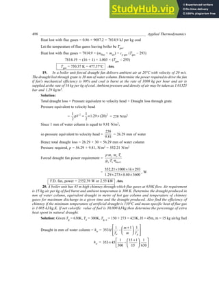 498 _________________________________________________________ Applied Thermodynamics
Heat lost with flue gases = 0.86 × 9087.2 = 7814.9 kJ per kg coal
Let the temperature of flue gases leaving boiler be Tgas.
Heat lost with flue gases = 7814.9 = (mflue + mair) × cp gas (Tgas – 293)
7814.19 = (16 + 1) × 1.005 × (Tgas – 293)
Tgas = 750.37 K = 477.37°C Ans.
19. In a boiler unit forced draught fan delivers ambient air at 20°C with velocity of 20 m/s.
The draught lost through grate is 30 mm of water column. Determine the power required to drive the fan
if fan's mechanical efficiency is 80% and coal is burnt at the rate of 1000 kg per hour and air is
supplied at the rate of 16 kg per kg of coal. Ambient pressure and density of air may be taken as 1.01325
bar and 1.29 kg/m3.
Solution:
Total draught loss = Pressure equivalent to velocity head + Draught loss through grate.
Pressure equivalent to velocity head
=
2 2
1 1
1.29 (20)
2 2
V
ρ = × × = 258 N/m2
Since 1 mm of water column is equal to 9.81 N/m2;
so pressure equivalent to velocity head =
258
9.81
= 26.29 mm of water
Hence total draught loss = 26.29 + 30 = 56.29 mm of water column
Pressure required, p = 56.29 × 9.81, N/m2 = 552.21 N/m2
Forced draught fan power requirement =
· · ·
· ·
f a a
a o mech
p m m T
T
ρ η
=
552.21 1000 16 293
1.29 273 0.80 3600
× × ×
× × ×
, W
F.D. fan, power = 2552.39 W or 2.55 kW Ans.
20. A boiler unit has 45 m high chimney through which flue gases at 630K flow. Air requirement
is 15 kg air per kg of fuel burnt and ambient temperature is 300 K. Determine the draught produced in
mm of water column, equivalent draught in metre of hot gas column and temperature of chimney
gases for maximum discharge in a given time and the draught produced. Also find the efficiency of
chimney if the minimum temperature of artificial draught is 150°C and mean specific heat of flue gas
is 1.005 kJ/kg.K. If net calorific value of fuel is 30,000 kJ/kg then determine the percentage of extra
heat spent in natural draught.
Solution: Given Tg = 630K, Ta = 300K, Tg, a = 150 + 273 = 423K, H = 45m, m = 15 kg air/kg fuel
Draught in mm of water column = hw =
1 1 1
353 .
a g
m
H
T m T
 
+
 
−
 
 
 
 
 
hw =
1 15 1 1
353 45 .
300 15 630
 + 
 
× −  
 
 
 
 