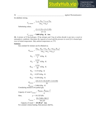 36 _________________________________________________________ Applied Thermodynamics
for adiabatic mixing.
Cp, mixture =
, ,
2 2
2
. .
( )
p H H p He He
H He
c m c m
m m
+
+
Substituting values,
=
(2 11.23) (3 5.193)
(3 2)
× + ×
+
Cp, mixture = 7.608 kJ/kg . K Ans.
26. A mixture of 18 kg hydrogen, 10 kg nitrogen and 2 kg of carbon dioxide is put into a vessel at
atmospheric conditions. Determine the capacity of vessel and the pressure in vessel if it is heated upto
twice of initial temperature. Take ambient temperature as 27ºC.
Solution:
Gas constant for mixture can be obtained as;
Rmixture =
2 2 2 2 2 2
2 2 2
( . . . )
( )
H H N N CO CO
H N CO
m R m R m R
m m m
+ +
+ +
2
H
R =
8.314
2
kJ/kg . K
2
N
R =
8.314
28
kJ/kg . K
2
CO
R =
8.314
44
kJ/kg . K
2
H
R = 4.15 kJ/kg . K
2
N
R = 0.297 kJ/kg . K
2
CO
R = 0.189 kJ/kg . K
Rmixture =
(18 4.15 10 0.297 2 0.189)
30
× + × + ×
Rmixture = 2.606 kJ/kg . K
Considering mixture to be perfect gas;
Capacity of vessel Vmixture =
mixture mixture
. .
m R T
p
Here, p = 101.325 kPa
Vmixture =
30 2.606 300.15
101.325
× ×
Capacity of vessel = 231.58 m3 Ans.
For constant volume heating, final pressure shall be,
 
