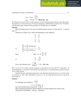 Fundamental Concepts and Definitions ____________________________________________ 37
pfinal = pinitial ×
final
initial
T
T
pfinal = 101.325 × 2 = 202.65 kPa Ans.
27. Determine the ratio of exit to inlet diameter of a duct having heating element in the mid of duct.
Atmospheric air enters the duct at 27ºC and gets heated up to 500 K before leaving the duct. The kinetic
and potential energy changes during passage of air through duct are negligible.
Solution:
Said air heating process is the case of constant pressure process. Let inlet state be ‘1’ and exit
state ‘2’.
Therefore, by Charle’s law volume and temperature can be related as;
1
1
V
T
=
2
2
V
T
2
1
V
V =
2
1
T
T
or
2
2
2
1
Velocity at 2
4
Velocity at 1
4
d
d
π
π
 
× ×
 
 
 
× ×
 
 
=
2
1
T
T
Since ∆K.E = 0 , so
2
2 2
2
1
1
d T
T
d
=
or
2
1
d
d
=
2
1
T
T
Exit to inlet diameter ratio =
500
300.15
= 1.29 = 1.29 Ans.
28. A vessel of 2 m3 volume contains hydrogen at atmospheric pressure and 27ºC temperature. An
evacuating pump is connected to vessel and the evacuation process is continued till its pressure becomes
70 cm of Hg vacuum.
Estimate the mass of hydrogen pumped out. Also determine the final pressure in vessel if cooling
is carried up to 10ºC. Take atmospheric pressure as 76 cm of Hg and universal gas constant as
8.314 kJ/kg. K
Solution:
For hydrogen, gas constant, R =
8.314
2
R = 4.157 kJ/kg . K
Say initial and final states are given by ‘1’ and ‘2’.
Mass of hydrogen pumped out shall be difference of initial and final mass inside vessel.
Final pressure of hydrogen = Atm. pr. – Vacuum pr.
 