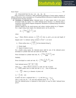 Steam Engine _________________________________________________________________ 523
(d) Unaccounted heat lost, Qd = Q1 – Qa – Qb – Qc
Other Performance Parameters: Other performance parameters of steam engine comprise of
different efficiencies, steam consumption etc. For getting different efficiencies of engine the estimation
of indicated power becomes necessary.
(i) Calculation of indicated power: Indicated power of steam engine refers to the power
developed inside the engine. It is called indicated power because it is obtained using a
mechanism called indicator diagram arrangement. Mechanism is explained along with internal
combustion engines.
Indicator diagram has the actual pressure and volume variation plotted on p-V diagram.
For a single acting steam engine, the indicated power can be given by,
IP1 =
p L A N
mep1 1
4500
× × ×
F
HG I
KJ, H.P.
where
pmep1 = Mean effective pressure, i.e.
A
L
C
d
d
´
F
HG I
KJ, here Ad and Ld are area and length of
diagram and C is indicator spring constant in N/cm2
´ cm travel.
A1 = Piston surface area, i.e.
p Dp
2
4
F
HG
I
KJ for bore diameter being Dp
L = Stroke length
N = Speed of rotation in r.p.m.
For a double acting engine, the indicated power shall be sum of the indicated power
developed on cylinder head side and crank end side both.
Power developed on cylinder head side, IP1 =
p L A N
mep1 1
4500
× × ×
F
HG I
KJ, H.P.
Similarly,
Power developed on crank end side, IP2 =
p L A N
mep2 2
4500
× × ×
F
HG I
KJ, H.P.
Total indicated power, IP = IP1 + IP2
where pmep2 = Mean effective pressure on crank end side of piston.
A2 = Piston surface area on crank end side i.e. (A1 – Area of piston rod)
= A1 –
p dR
2
4
, where dR is diameter of piston rod
A2 =
p
4
(D2
p – d2
R )
If piston rod area is neglected then A1 = A2 and also pmep1 = pmep2
Thus in such case IP1 = IP2 and total indicated power, IP = 2 × IP1
Here this indicated power is expressed in horse power so may be called ‘indicated horse
power’.
 