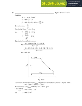 544 ________________________________________________________ Applied Thermodynamics
Solution:
p1 = 12 bar, p3 = 1 bar
V1 = 0.6 (V2 – V5)
V5 = 0.05 (V2 – V5) Þ V5 =
0 05
1 05
.
.
V2
Expansion ratio, r =
V
V
2
1
Substituting V1 and V2 from above
as, V2 =
1 05
0 05
.
.
V5 = 21 V5
V1 =
0 6
0 05
5
.
.
V
= 12 V5
r = 1.75
Hypothetical mean effective pressure
mep =
PV r P V P P V
V V
1 1 3 2 1 3 5
2 5
1 +
( ) - - -
-
ln a f
a f
=
( ) ( ) ( )
( )
5 5 5
5 5
12 12 1 ln 1.75 1 21 12 1
21
V V V
V V
× + − × − − ×
−
mep = 9.63 bar
Fig. 12.35
Actual mean effective pressure mepactual = Hypothetical mean effective pressure ´ diagram factor
= 9.63 ´ 0.8 = 7.704 bar » 7.70 bar
Indicated power = mepactual ´ Effective area ´ Piston speed
60 0 7457
0
´ .
.9
= 7.70 ´ 102 ´ A ´ 2
Þ A = 0.03228 m2
 