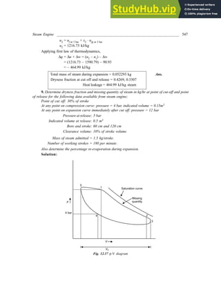 Steam Engine _________________________________________________________________ 547
u2 = uf at 3 bar + x2 × ufg at 3 bar
u2 = 1216.73 kJ/kg
Applying first law of thermodynamics,
Dq = Du + Dw = (u2 – u1) – Dw
= (1216.73 – 1590.79) – 90.93
= – 464.99 kJ/kg
Total mass of steam during expansion = 0.052293 kg Ans.
Dryness fraction at cut off and release = 0.4269, 0.3307
Heat leakage = 464.99 kJ/kg steam
9. Determine dryness fraction and missing quantity of steam in kg/hr at point of cut-off and point
of release for the following data available from steam engine;
Point of cut off: 30% of stroke
At any point on compression curve: pressure = 4 bar, indicated volume = 0.15m3
At any point on expansion curve immediately after cut off: pressure = 12 bar
Pressure at release: 5 bar
Indicated volume at release: 0.5 m3
Bore and stroke: 60 cm and 120 cm
Clearance volume: 10% of stroke volume
Mass of steam admitted = 1.5 kg/stroke.
Number of working strokes = 180 per minute.
Also determine the percentage re-evaporation during expansion.
Solution:
Fig. 12.37 p-V diagram
 