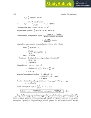 550 ________________________________________________________ Applied Thermodynamics
V2 =
p
4
´ (0.2)2 ´ 0.38 m3
Þ V1 =
192
4
0 0 38
1 10
2
3
´ ´ ´
´
( )
p
.2 .
.5
= 1.53 ´ 10–3 m3
Cut-off volume in HP cylinder = 1.53 ´ 10–3 m3
Volume of LP cylinder =
p
4
´ (0.3)2 ´ 0.38 = 0.0268 m3
Expansion ratio throughout the engine =
Volume of LP cylinder
Cut-off volumein HP cylinder
=
0.0268
1.53 ´ -
10 3 = 17.52
Mean effective pressure for compound engine referred to LP cylinder
mep =
P
r
1
(1 + ln r) – P4
=
1 10
17
3
.5
.52
´
(1 + ln 17.52) – 40
mep = 290.76 kPa
Actual mep = Hypothetical mep ´ diagram factor referred to LP
= 290.76 ´ 0.8
= 232.608 kPa
Indicated power = mepactual ´ L ´ A ´ N
= 232.608 ´ 0.38 ´
p
4
´ (0.3)2 ´
240
60
´ 2
= 49.98 kW
Volume of steam admitted per hour = V1 ´ 240 ´ 2 ´ 60
= 1.53 ´ 10–3 ´ 240 ´ 2 ´ 60
= 44.064 m3
Specific volume of steam being admitted, v1 = vf at1.5 MPa + 0.9 ´ vfg at 1.5 MPa
v1 = 0.1187 m3/kg
Steam consumption, kg/hr =
44 064
0 1187
.
.
= 371.22 kg/hr
Indicated power = 49.98 kW, Steam consumption = 371.22 kg/hr Ans.
11. A double acting compound steam engine has two cylinders. Steam is admitted at 1.4 MPa
and is exhausted at 25 kPa. Engine runs at 240 rpm. Low pressure cylinder has bore of 60 cm and
stroke of 60 cm. Diagram factor referred to LP cylinder is 0.8 while expansion is hyperbolic
throughout. Expansion is complete in high pressure cylinder and the clearance volume may be
 