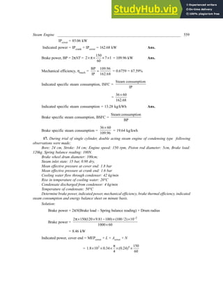 Steam Engine _________________________________________________________________ 559
IPcover = 85.06 kW
Indicated power = IPcrank + IPcover = 162.68 kW Ans.
Brake power, BP = 2πNT =
150
2 7 1
60
× π× × × = 109.96 kW Ans.
Mechanical efficiency, ηmech =
BP 109.96
IP 162.68
= = 0.6759 = 67.59%
Indicated specific steam consumption, ISFC =
Steam consumption
IP
=
36 60
162.68
×
Indicated specific steam consumption = 13.28 kg/kWh Ans.
Brake specific steam consumption, BSFC =
Steam consumption
BP
Brake specific steam consumption =
36 60
109.96
×
= 19.64 kg/kwh
17. During trial of single cylinder, double acting steam engine of condensing type following
observations were made;
Bore: 24 cm, Stroke: 34 cm; Engine speed: 150 rpm, Piston rod diameter: 5cm, Brake load:
120kg. Spring balance reading: 100N.
Brake wheel drum diameter: 100cm;
Steam inlet state: 15 bar, 0.98 dry,
Mean effective pressure at cover end: 1.8 bar
Mean effective pressure at crank end: 1.6 bar
Cooling water flow through condenser: 42 kg/min
Rise in temperature of cooling water: 20°C
Condensate discharged from condensor: 4 kg/min
Temperature of condensate: 50°C
Determine brake power, indicated power, mechanical efficiency, brake thermal efficiency, indicated
steam consumption and energy balance sheet on minute basis.
Solution:
Brake power = 2πN(Brake load – Spring balance reading) × Drum radius
Brake power =
2
2 150(120 9.81 100) (100/ 2) 10
1000 60
−
π× × − × ×
×
= 8.46 kW
Indicated power, cover end = MEPcover × L × Acover × N
= 2 4 150
1.8 10 0.34 (0.24)
4 60
π
× × × × ×
 
