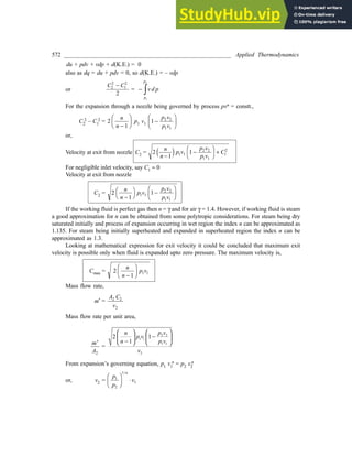 572 ________________________________________________________ Applied Thermodynamics
du + pdv + vdp + d(K.E.) = 0
also as dq = du + pdv = 0, so d(K.E.) = – vdp
or
C C
2
2
1
2
2
-
= - zvd p
p
p
1
2
For the expansion through a nozzle being governed by process pvn = constt.,
C2
2 – C1
2 = 2
1
n
n -
F
HG I
KJ p1 v1 1 2 2
1 1
-
F
HG I
KJ
p v
p v
or,
Velocity at exit from nozzle C2 = 2
1
1
1 1
2 2
1 1
1
2
n
n
p v
p v
p v
C
-
-
F
H
I
K +
e j
For negligible inlet velocity, say C1 » 0
Velocity at exit from nozzle
C2 = 2
1
1
1 1
2 2
1 1
n
n
p v
p v
p v
-
FH IK -
F
HG I
KJ
If the working fluid is perfect gas then n = g and for air g = 1.4. However, if working fluid is steam
a good approximation for n can be obtained from some polytropic considerations. For steam being dry
saturated initially and process of expansion occurring in wet region the index n can be approximated as
1.135. For steam being initially superheated and expanded in superheated region the index n can be
approximated as 1.3.
Looking at mathematical expression for exit velocity it could be concluded that maximum exit
velocity is possible only when fluid is expanded upto zero pressure. The maximum velocity is,
Cmax = 2
1
1 1
n
n
p v
-
F
HG I
KJ
Mass flow rate,
m¢ =
A C
v
2 2
2
Mass flow rate per unit area,
m
A
¢
2
=
2 2
1 1
1 1
2
2 1
1
p v
n
p v
n p v
v
 
 
−
 
 
−
   
From expansion’s governing equation, p1 v1
n = p2 v2
n
or, v2 =
p
p
v
n
1
2
1
1
F
HG I
KJ ×
/
 