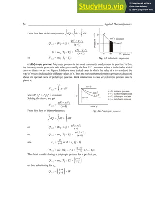 54 _________________________________________________________ Applied Thermodynamics
From first law of thermodynamics
2
1
∫ dQ =
2
1
∫ dU +
2
1
∫ dW
Q1–2 = (U2 – U1) +
1 1 2 2
( 1)
p V p V
γ
−
−
0 = mcv (T2 – T1) +
1 1 2 2
( 1)
p V p V
γ
−
−
⇒ W1–2 = mcv (T1 – T2)
(v) Polytropic process: Polytropic process is the most commonly used process in practice. In this,
the thermodynamic process is said to be governed by the law PVn = constant where n is the index which
can vary from – ∞ to + ∞. Figure 3.6 shows some typical cases in which the value of n is varied and the
type of process indicated for different values of n. Thus the various thermodynamics processes discussed
above are special cases of polytropic process. Work interaction in case of polytropic process can be
given as,
W1–2 =
2
1
V
V
∫ p · dV
whereP1V1
n = P2V2
n = constant
Solving the above, we get
W1–2 =
1 1 2 2
( 1)
p V p V
n
−
−
From first law of thermodynamics,
2
1
∫ dQ =
2
1
∫ dU +
2
1
∫ dW
or Q1–2 = (U2 – U1) +
1 1 2 2
1
pV p V
n
−
−
or Q1–2 = mcv (T2 – T1) +
1 2
( )
( 1)
mR T T
n
−
−
also cv = 1
R
γ − or R = cv (γ – 1)
Q1–2 = mcv {(T2 – T1) +
( 1)
( 1)
n
γ −
− · (T1 – T2)}
Thus heat transfer during a polytropic process for a perfect gas;
Q1–2 = mcv (T2 – T1) × 1
n
n
γ −
 
 
−
 
or also, substituting for cv
Q1–2 = 1
n
γ
γ
 
−
 
−
 
× W
Fig. 3.5 Adiabatic expansion
Fig. 3.6 Polytropic process
V1
p1
Volume
1
2
Pressur
e
p2
V2
PV = constant
γ
dV
V
P
n = 0
n = 1
n = 2
n = ∞
n = 0, isobaric process
n = 1, isothermal process
n = 2, polytropic process
n = , isochoric process
∞
 