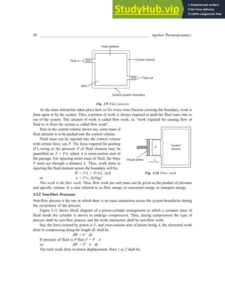 58 _________________________________________________________ Applied Thermodynamics
Control volume
Control system boundary
Flow out
Wort
Flow in
Heat addition
Fig. 3.9 Flow process
As the mass interaction takes place here so for every mass fraction crossing the boundary, work is
done upon or by the system. Thus, a portion of work is always required to push the fluid mass into or
out of the system. This amount of work is called flow work, or, “work required for causing flow of
fluid to or from the system is called flow work”.
Here in the control volume shown say, some mass of
fluid element is to be pushed into the control volume.
Fluid mass can be injected into the control volume
with certain force, say F. The force required for pushing
(F) owing to the pressure P of fluid element may be
quantified as; F = P.A, where A is cross-section area of
the passage. For injecting entire mass of fluid, the force
F must act through a distance L. Thus, work done in
injecting the fluid element across the boundary will be,
W = F·L = P·A·L, (kJ)
or w = P·v, (kJ/kg)
This work is the flow work. Thus, flow work per unit mass can be given as the product of pressure
and specific volume. It is also referred to as flow energy or convected energy or transport energy.
3.3.2 Non-Flow Processes
Non-flow process is the one in which there is no mass interaction across the system boundaries during
the occurrence of the process.
Figure 3.11 shows block diagram of a piston-cylinder arrangement in which a constant mass of
fluid inside the cylinder is shown to undergo compression. Thus, during compression the type of
process shall be non-flow process and the work interaction shall be non-flow work.
Say, the force exerted by piston is F, and cross-section area of piston being A, the elemental work
done in compressing along the length dL shall be
dW = F · dL
If pressure of fluid is P then F = P · A.
so dW = P · A · dL
The total work done in piston displacement, from 1 to 2 shall be,
Fig. 3.10 Flow work
Control
volume
Virtual piston
P
L
 
