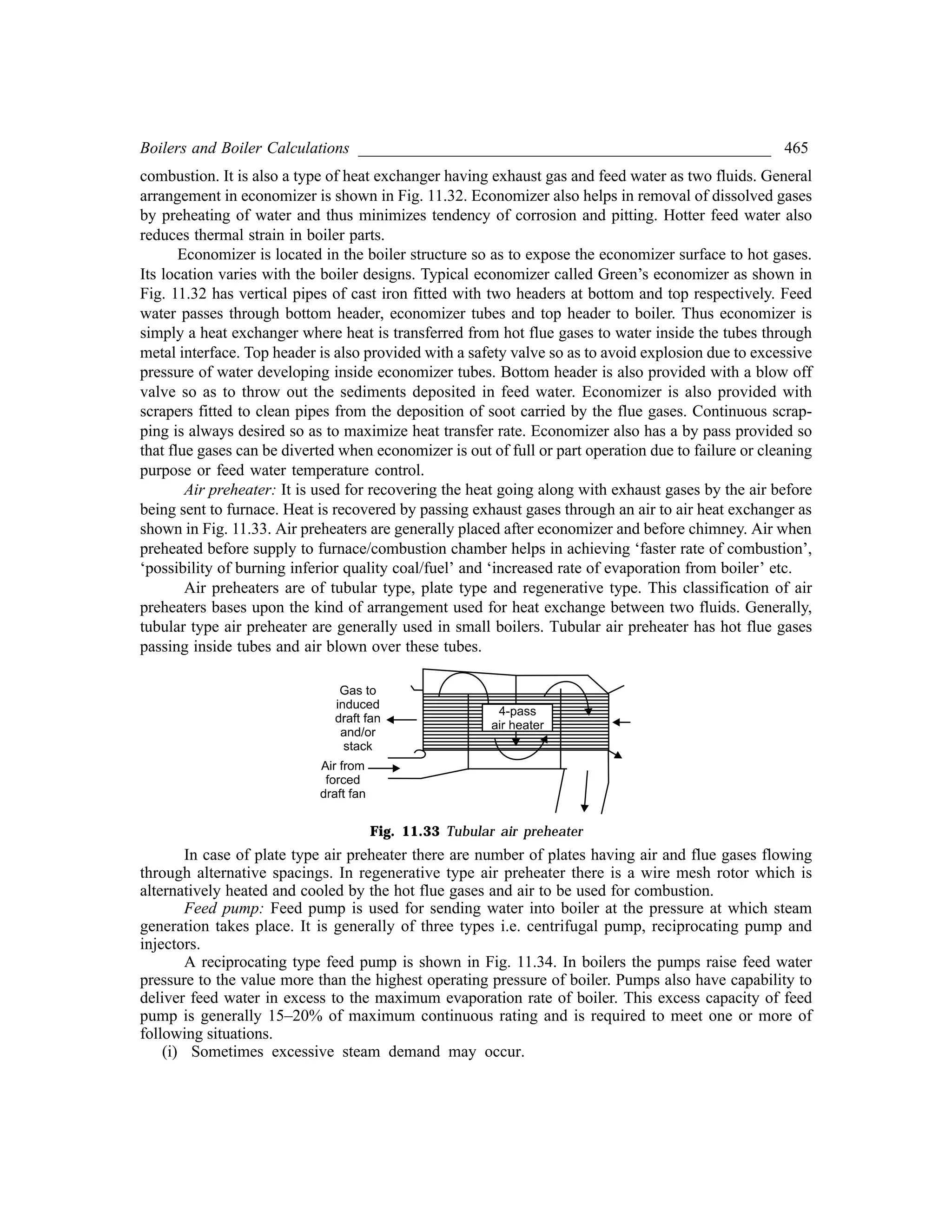 Boilers and Boiler Calculations ___________________________________________________ 465
combustion. It is also a type of heat exchanger having exhaust gas and feed water as two fluids. General
arrangement in economizer is shown in Fig. 11.32. Economizer also helps in removal of dissolved gases
by preheating of water and thus minimizes tendency of corrosion and pitting. Hotter feed water also
reduces thermal strain in boiler parts.
Economizer is located in the boiler structure so as to expose the economizer surface to hot gases.
Its location varies with the boiler designs. Typical economizer called Green’s economizer as shown in
Fig. 11.32 has vertical pipes of cast iron fitted with two headers at bottom and top respectively. Feed
water passes through bottom header, economizer tubes and top header to boiler. Thus economizer is
simply a heat exchanger where heat is transferred from hot flue gases to water inside the tubes through
metal interface. Top header is also provided with a safety valve so as to avoid explosion due to excessive
pressure of water developing inside economizer tubes. Bottom header is also provided with a blow off
valve so as to throw out the sediments deposited in feed water. Economizer is also provided with
scrapers fitted to clean pipes from the deposition of soot carried by the flue gases. Continuous scrap-
ping is always desired so as to maximize heat transfer rate. Economizer also has a by pass provided so
that flue gases can be diverted when economizer is out of full or part operation due to failure or cleaning
purpose or feed water temperature control.
Air preheater: It is used for recovering the heat going along with exhaust gases by the air before
being sent to furnace. Heat is recovered by passing exhaust gases through an air to air heat exchanger as
shown in Fig. 11.33. Air preheaters are generally placed after economizer and before chimney. Air when
preheated before supply to furnace/combustion chamber helps in achieving ‘faster rate of combustion’,
‘possibility of burning inferior quality coal/fuel’ and ‘increased rate of evaporation from boiler’ etc.
Air preheaters are of tubular type, plate type and regenerative type. This classification of air
preheaters bases upon the kind of arrangement used for heat exchange between two fluids. Generally,
tubular type air preheater are generally used in small boilers. Tubular air preheater has hot flue gases
passing inside tubes and air blown over these tubes.
Fig. 11.33 Tubular air preheater
In case of plate type air preheater there are number of plates having air and flue gases flowing
through alternative spacings. In regenerative type air preheater there is a wire mesh rotor which is
alternatively heated and cooled by the hot flue gases and air to be used for combustion.
Feed pump: Feed pump is used for sending water into boiler at the pressure at which steam
generation takes place. It is generally of three types i.e. centrifugal pump, reciprocating pump and
injectors.
A reciprocating type feed pump is shown in Fig. 11.34. In boilers the pumps raise feed water
pressure to the value more than the highest operating pressure of boiler. Pumps also have capability to
deliver feed water in excess to the maximum evaporation rate of boiler. This excess capacity of feed
pump is generally 15–20% of maximum continuous rating and is required to meet one or more of
following situations.
(i) Sometimes excessive steam demand may occur.
 