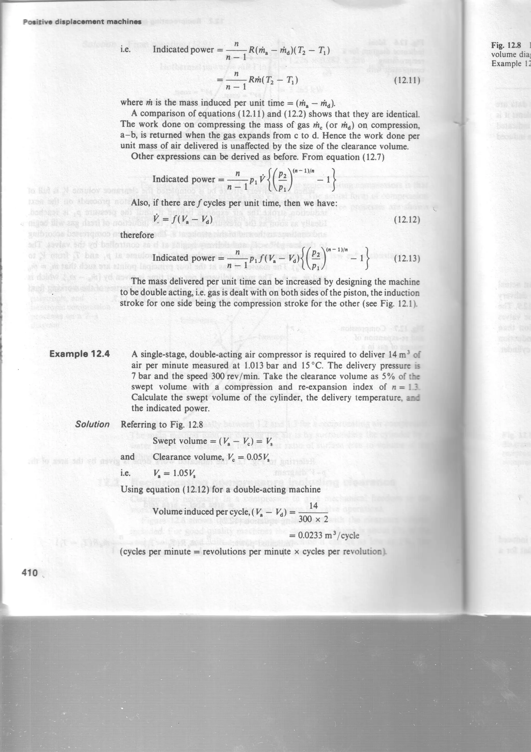Hin dbphcrncrt machincl
Example12.4
410
i.e. Indicatedpower:
;lR(m"
- rt,dl(T2- Ttl
:fr**1r,_r,) (r2.11)
wherem is the massinducedper unit time : Qh,- rhi.
A comparisonof equations(12.11) and(12.2)showsthat they areidentical.
The work doneon compressingthe massof gasn" (or mu)on compression"
a-b, is returnedwhen the gasexpandsfrom c to d. Hencethe work doneper
unit massof air deliveredis unafrectedby the sizeof the clearancevolume.
Other expressionscan be derivedas before.From equation(12.7)
Indicatedpower:
no,t{(f)"
"'" - ,}
Also, if therearelcycles per unit time, then we have:
Fig. l2t I
volumedia
Examplel!
V: f V"- Yal
therefore
Indicatedpower:
;o,f( %- n ){(
?)"
"'" - r}
(t2.12)
(12.13)
Themassdeliveredperunit timecanbeincreasedbydesigningthemachinc
toh doubleacting,i.e.gasisdealtwithonbothsidesofthepiiton,theinduction
strokefor onesidebeingthecompressionstrokefor theother(seeFig.12.1).
A single-stage,double-actingair compressoris requiredto deliver 14m3 of
air per minute measuredat 1.013barand 15"C. The deliverypressurcb
7 bar and the speed300rev/min. Take the clearancevolumeas 5% of tb
swept volume with a compressionand re-expansionindex of n = lJ.
Calculatethe sweptvolume of the cylinder,the delivery temperaturgrd
the indicatedpower.
Solution Referringto Fig.12.8
Sweptvolume* (V^- V"): V"
and Clearancevolume,V": 0.05V"
i.e. V,- 1.05V,
Usingequation(12.12)for a double-actingmachine
Volumeinducedpercycle,(V,- Yi =
300x2
- 0.0233m3/cycle
(cyclesper minute = revolutionsper min{te x cyclesper revolutioo}
t4
 