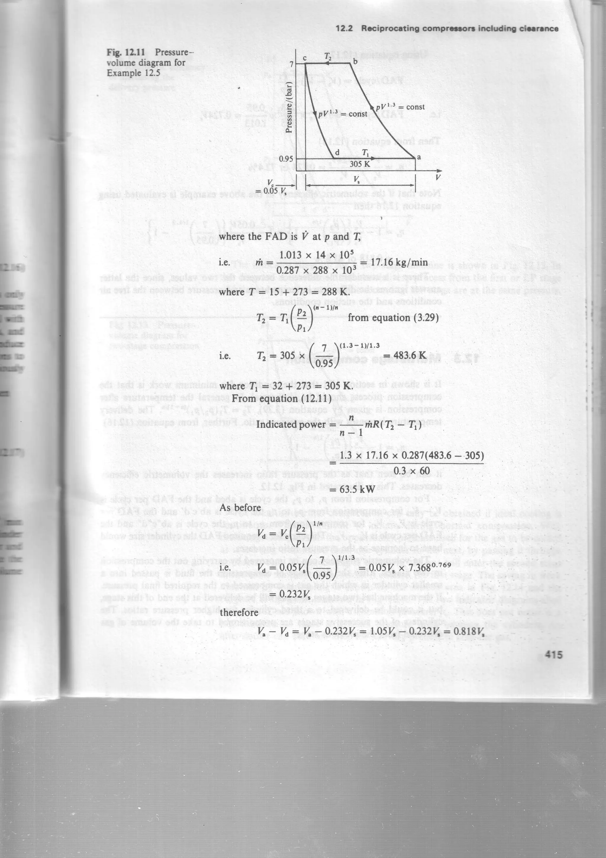 v.-ll u ,l v
:0.05y, ' | |
wherethe FAD is V at p and T
l,e. m:
1.013x 14x l0s
0.287x 288x
122 Brlprocdng coff,Frrr hffil -ns

I
fit, f2.f f Pncssure-
volumcdiagramfor
Erample12.5
T r b
,..ll/1 3 - const
305K
1
.o
o
g
0.95
l0I
: 17'16kglmin
whereT=15*273=288K.
Tr: Tr(!2"-t''" fromequation(3.2g)- 'prl
/ ?  ( 1 ' 3 - r Y r ' 3
i.e. Iz:305"1+l =483.6K
0.95l
whered :32 * 273: 305K.
Fromequation(12.11)
Indicatedpor".r=
;l
fiR(72- T)
1.3x 17.16x 0.287(483.6- 305)
0.3x 60
:63.5 kW
As before
/ r ^  l / '
vd=v"lv-2l|
pr /
/ 7  1 / 1 ' 3
i.e. ya:0.054(
_ | :0.054 x 7.3680'76e
1u'95/
:0,232V"
therefore
V.- Yo: Yt- A.232y..:LASY.- O.232V,:0.818y.
.n5
 