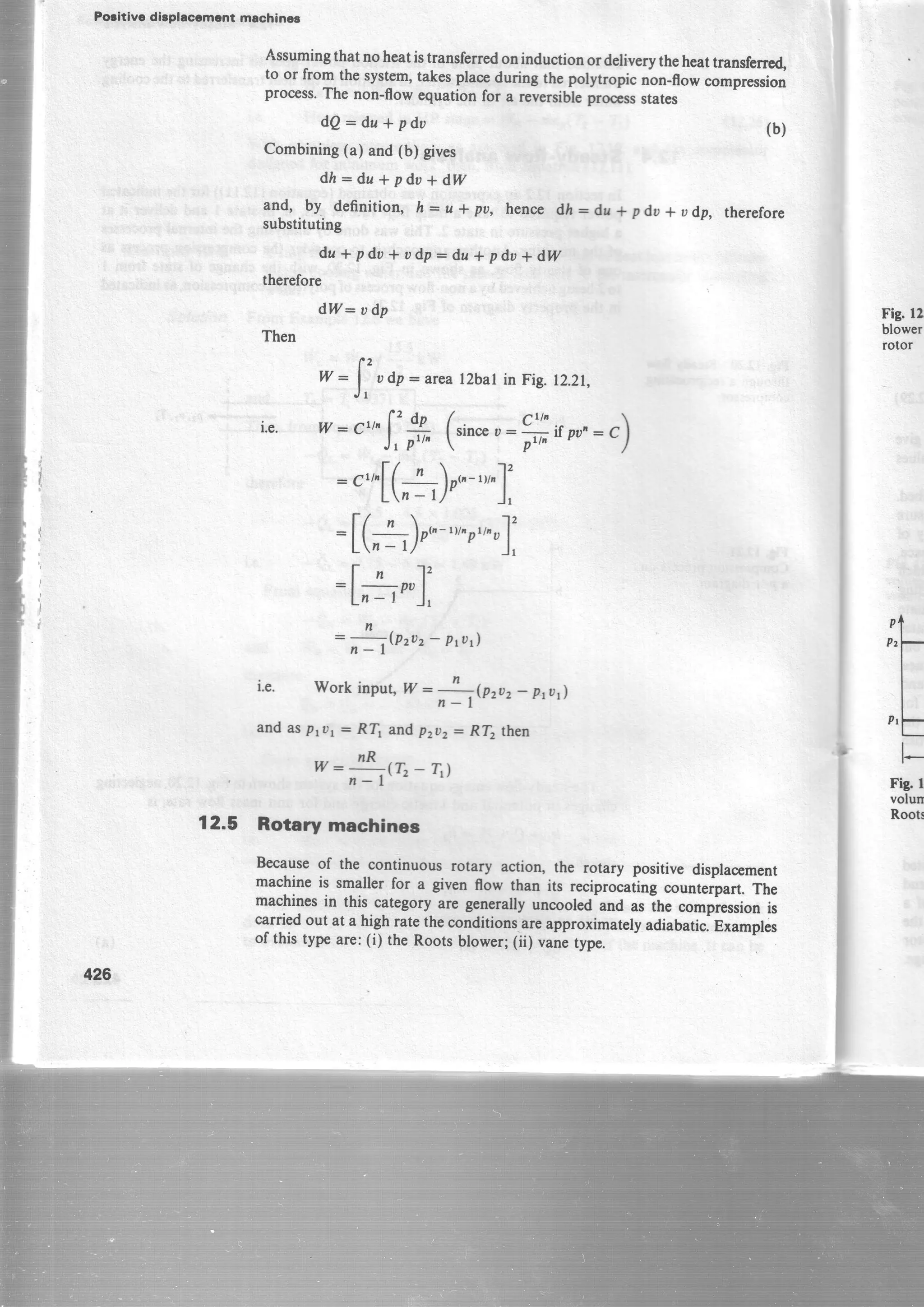 Poritivc dirplaccment machinec
426
dQ*du* pdo
Combining(a) and (b) gives
dh*du*pdu+dW
and, by definition, h: u * pu,
substituting
hencedi:dl* pdu* udp, therefore
Assumingthat noheatistransferredoninductionordeliverytheheattransferrcd,
to or from thesystem,takesplaceduring the polytropic nbn-flowcompression
process.The non-ffow equationfor a reversibleproess states
(b)
du+pdu*udp:du*pdu+dW
therefore
d,W: udp
Then
* :
f' udp : arca ltbat inFig. 12.21,
J r
i.e. w-cr,fg (rin.", '''o 
Jtprt, 
':o*if ou':C)
crbf( ' "t"-,,,"1'" L, - t)0"
'"'
),
: [(-+) p"-tv,ptt^t)12
Ln- 1/' J,
t-n 12
L,J e'J,
=;to"z - Pflr)
i.e. Workinput,W ::t(pzuz _ prar)
and as ptur: R[ and pzDz: R[ then
__$ta_r,l
12.5 Rotary machines
Becauseof the
-continuous rotary action, the rotary positive displacement
machineis smaller for a given flow than its reciprocatingcounterpart.The
machinesin this categoryare generallyuncooledand asihe compiessionis
carriedout at a high ratetheconditions-areapproximatelyadiabatic.Examplis
of this type are:(i) the Rootsblower; 1ii; vanetype.
Fig. 12
blower
rotor
rf
Pr-
I
I,tf
l-
Fig r
volun
Roots
 