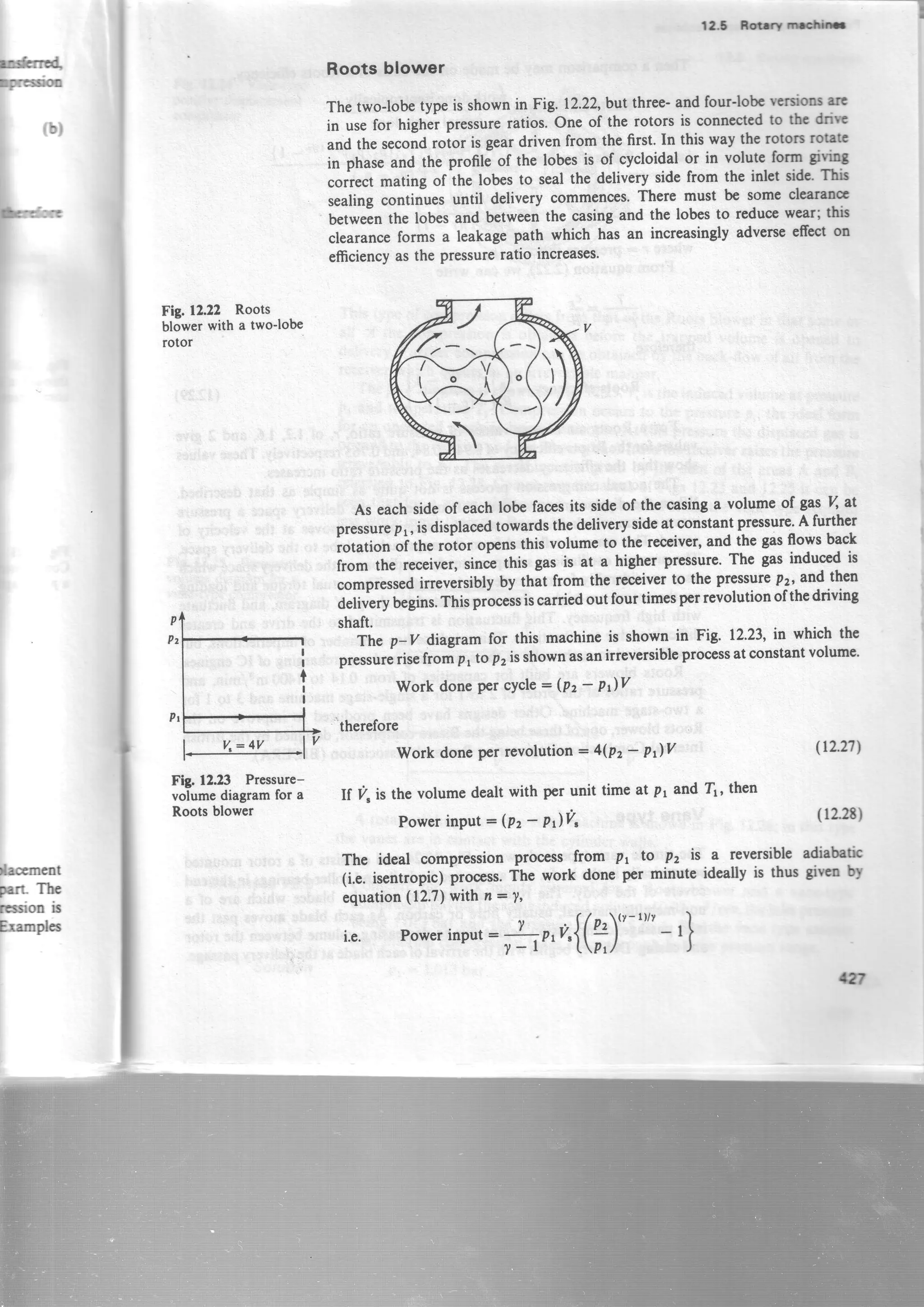 F:
r*rrE4
Fcs*E
lacement
parr-Th€
rssion is
Frernpl6
-----l
125 ncrffi
Roots blower
The two-lobetypeis shownin Fig. 12.22,bvtthree-and four-lobcwfsioc rlc
in usefor highei pressureratios. One of the rotors is connectedto tbc &irc
and the ..cond rotor is geardriven from the first. In this way the rotors robtc
in phaseand the profile of the lobesis of cycloidal or in volute forn giviDS
.oir..t mating of the lobesto sealthe delivery sidefrom the inlct sidc' Thb
sealingcontinluesuntil delivery commences.There must be somecl€aramc
betwein the lobesand betweenthe casingand the lobesto reducewear;thb
clearanceforms a leakagepath which has an increasinglyadverseeffecton
efficiencyasthe pressureratio increases.
As eachsideof eachlobe facesits sideof the casinga volume of gas % at
pressurepr, isdisplacedtowardsthedeliverysideat constantpressure.A further
rotation of the rotor opensthis volumeto the receiver,and the gasflowsback
from the receiver,sincethis gas is at a higher pressure.The gasinducedis
.orpr.$.a irreversiblyby that from thereceiverto the pressurep2,and th€n
deliverybegins.Thisprocessiscarriedout fourtimesperrevolutionof thedriving
shaft.
The p-v diagram for this machineis shown in Fig. 12.23,in which the
pressurerisefrom p, to p2isshownasanirreversibleprocessatconstantvolume'
Work donePercYcle- (P2- P)Y
'therefore
Fig.12.22 Roots
blowerwith a two-lobe
rotor
Fig.12.23 Pressure-
volumediagramfor a
Rootsblower
Work done Perrevolution : 4(Pz* P)V
If I/, is the volumedealt with per unit time at p1and Tr, then
PowerinPut = (P, - PrV"
The ideal compressionproc€ssfrom p, to Pz is a reversibleadiabetic
(i.e.isentropic)lrocess.The work doneperminuteidcallyis thusgwo bl
equation(12.7)withn:7'
i.e. Powerinput:J -,r,O{(fi)" "" - ,}
(tL27l
(lz2t)
tw
 