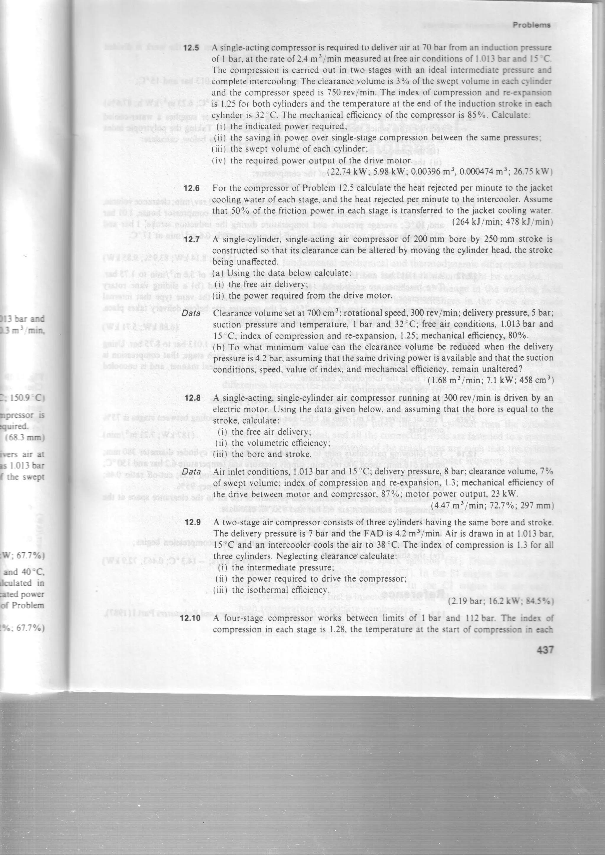 )t3 x: atd
l-1nl mn
I
l: 15o.9'Cl
Dpressor b
quired.
r 6 8 3 m m f
hers air at
x I 0ll bar
f rhc swepr
t$i:.67-7%l
end tlo'C,
*:ulated in
leted power
of Problern
ttt.: 67.7oh
Frotbr
12.5 A single-actingcompressorisrequiredto deliverair at 70bar from anindlrctim prtsnrrc
of I bar,attherateof2.4mr/minmeasuredatfreeairconditionsofl.0l3berrDdt5'C-
The compressionis carried out in two stageswith an ideal intermcdiarcprcsure eld
completeintercooling.Theclearancevolumeis 3% of thesweptvolumein cact c1tlitrdct
and the compressorspeedis 750rev/min.The indexof compressionand re+rplrirn
is I.25for bothcylindersandthetemperatureat theendof theinductionslrolc itract
cylinderis 32'C. The mechanicalefficiencyof thecompressoris 857o.Cdcularc:
(i) theindicatedpowerrequired;
(ii) thesavingin powerovei single-stagecompressionbetweenthesamepressurcs;
(iii) thesweptvolumeof eachcylinder;
tiv) therequiredpoweroutputof thedrivemotor.
(22.74 kW;5.98kW; 0.00396m3,0.000474m3;26.75kW)
12.6 For thecompressorof Problem12.5calculatetheheatrejectedperminuteto thejacket
coolingwaterof eachstage,andtheheatrejectedperminuteto theintercooler.Assume
that 50% of the frictionpowerin eachstageis transferredto thejacketcoolingwater.
{264kJ/min;478kUmin)
.2.7 A single-cylinder,single-actingair compressorof 200mm bore by 250mm strokeis
constructedsothat itsclearancecanbealteredby movingthecylindcrhead,thestroke
beingunaffected.
(a) Usingthedatabelowcalculate:
(i) thefreeair delivery;
(ii) the powerrequiredfrom thedrivemotor.
Data Clearancevolumesetat 700cm3lrotationalspeed,300rev/min;deliverypressure.5 bar;
suctionpressur€and temperature,I bar and 32"C; freeair conditions,1.013bar and
l5'C; indexof compressionandre-expansion,1.25;mechanicalefficiency,8070.
(b) To what minimum valuecan the clearancevolumebe reducedwhenthe delivery
pressureis4.2bar,assumingthatthesamedrivingpowerisavailableandthatthesuction
conditions,speed,valueof index,and mechanicalefficiency,remainunaltered?
(1.68m3/min;7.1kW; 458cm3)
12.8 A single-acting,single-cylinderair compressorrunningat 300rev/minis drivenby an
electricmotor.Usingthedatagivenbelow,andassumingthattheboreis equalto the
stroke.calculate:
(i) thefreeair delivery;
(ii) thevolumetricefficiency;
(iii) theboreandstroke.
Data Air inletconditions,1.013barand15'C; deliverypressure,8 bar;clearancevolume,TTo
of sweptvolume; indexof compressionand re-expansion,1.3;mechanicaleffciencyof
thedrivebetweenmotorandcompressor,8770;motorpoweroutPut,23kW.
(4.47m3/min; 72.7%; 297mm)
12.9 A two-stageair compressorconsistsof threecylindershavingthesameboreandstroke.
Thedeliverypressureis 7 bar andthe FAD is 4.2m3/min.Air is drawnin at 1.013bar,
15"Candan intercoolercoolstheair to 38"C.Theindexof compressionis 1.3for all
threecylinders.Neglectingclearance'calculate:
(i) theintermediatepressure;
(ii) thepowerrequiredto drivethecompressor;
(iii) theisothermalefficiencv.
(2.19bar; 16.2kIY: tL5%)
12.f0 A four-stagecompressorworks betweenlimits of I bar and ll2bar. Thc indgr of
compressionin eachstageis 1.28,the temperatureat the start of comprereionin crh
4{r
 