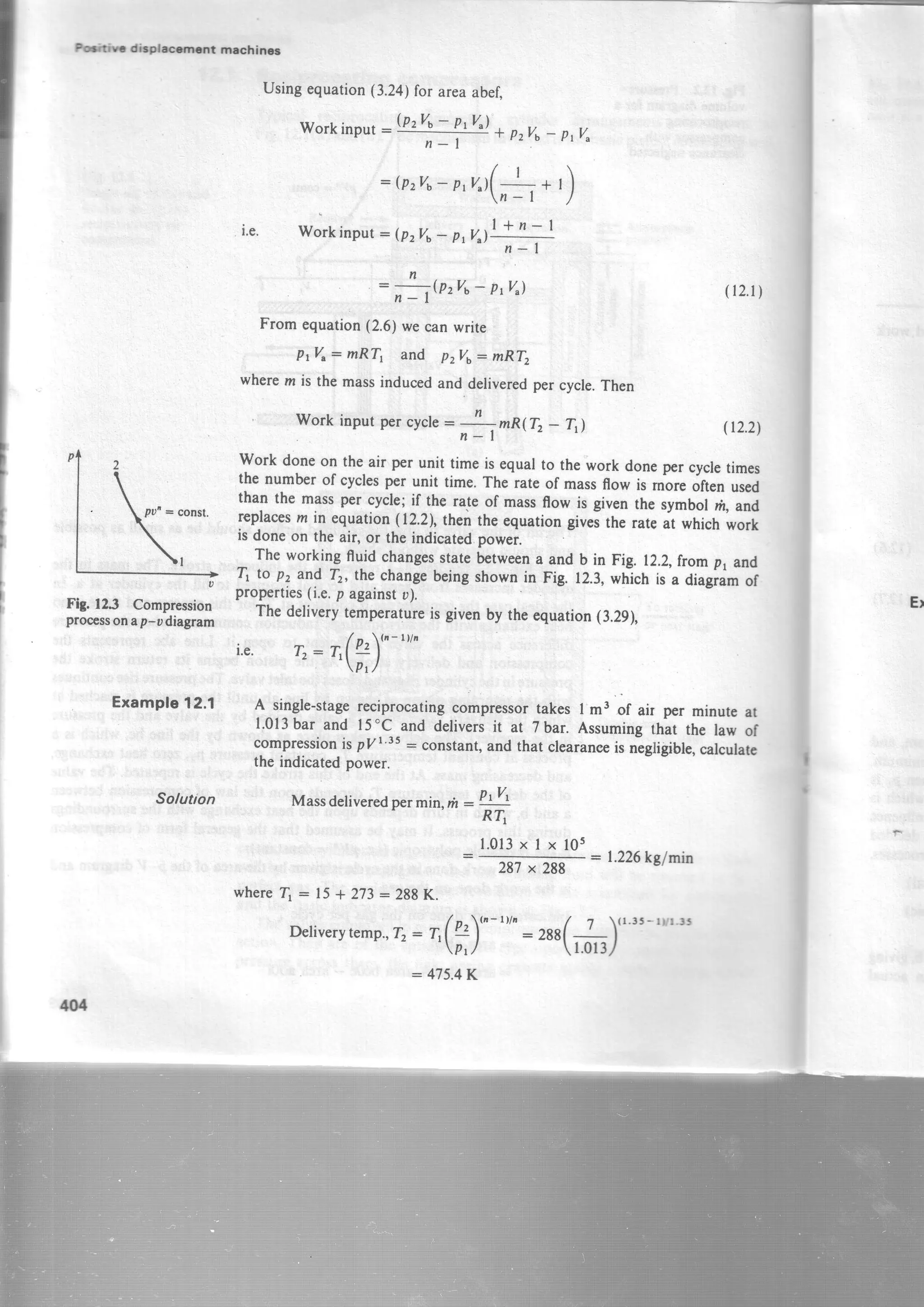 I
I
turir d-pLcrnfit mac{rincr
Le.
Fig.123 Compression
processonap-udiagram
Example12.1
Solution
M
Usingequation(3.24)for areaabef"
workinput:W#9 t pzva
: (pzvb-p,n 1(-1_ * , )
n-l /
Workinput:(pzvo- "' I +n- I
Prv")-
nlf-
=n .QzVa- Pr4)
From equation(2.6)we canwrite
plVr: mRT, and p.rVo= mRT2
wheren is the massinducedand deliveredpercycle.Then
Work input per cycle- n
: mR(T,- T,l
n-l
properties(i.e.p againstu).
l.0l3xlx105
Thedeliverytemperatureisgivenby theequation{3.29),
/ '  ( a - t Y a
i.e. T": TI2l- .p,/
A single-stagereciprocatingcompressortakes I m3 of air per minute at
l.0l3bar and l5'c and deliversit at 7 bar. Assumingthat the law of
compressionis pyr'ts : constant,and that clearaneeis nigli!;ible,calculate
the indicatedpower.
Massdeliveredpermin,n : P:!t
R?i
(12.1)
(r2.2)
work doneon theair per unit time is equarto the work doneper cycletimes
the numberof cyclesper unit time.The rateof massflow is moreoftenused
than the massper cycle;if the rate of massffow is given the symbor rh,and
replacesm in equation(12.2),then theequationgivei the rateit whichwork
is doneon the aiq or theindicated.po*ei.
The working ffuid changesstatebetweena and b in Fig. 12.2,fromp1and
Tt to pz and Tr, the changebeingshownin Fig. 12.3,which is a diagiamof
287x 288
:1.226kglrnin
whereT, : 15* 273:288K.
Detiverytemp.,rz : rr(f)" "'" : zas(#)(1'3'-rvr'!5
:475.4K
 