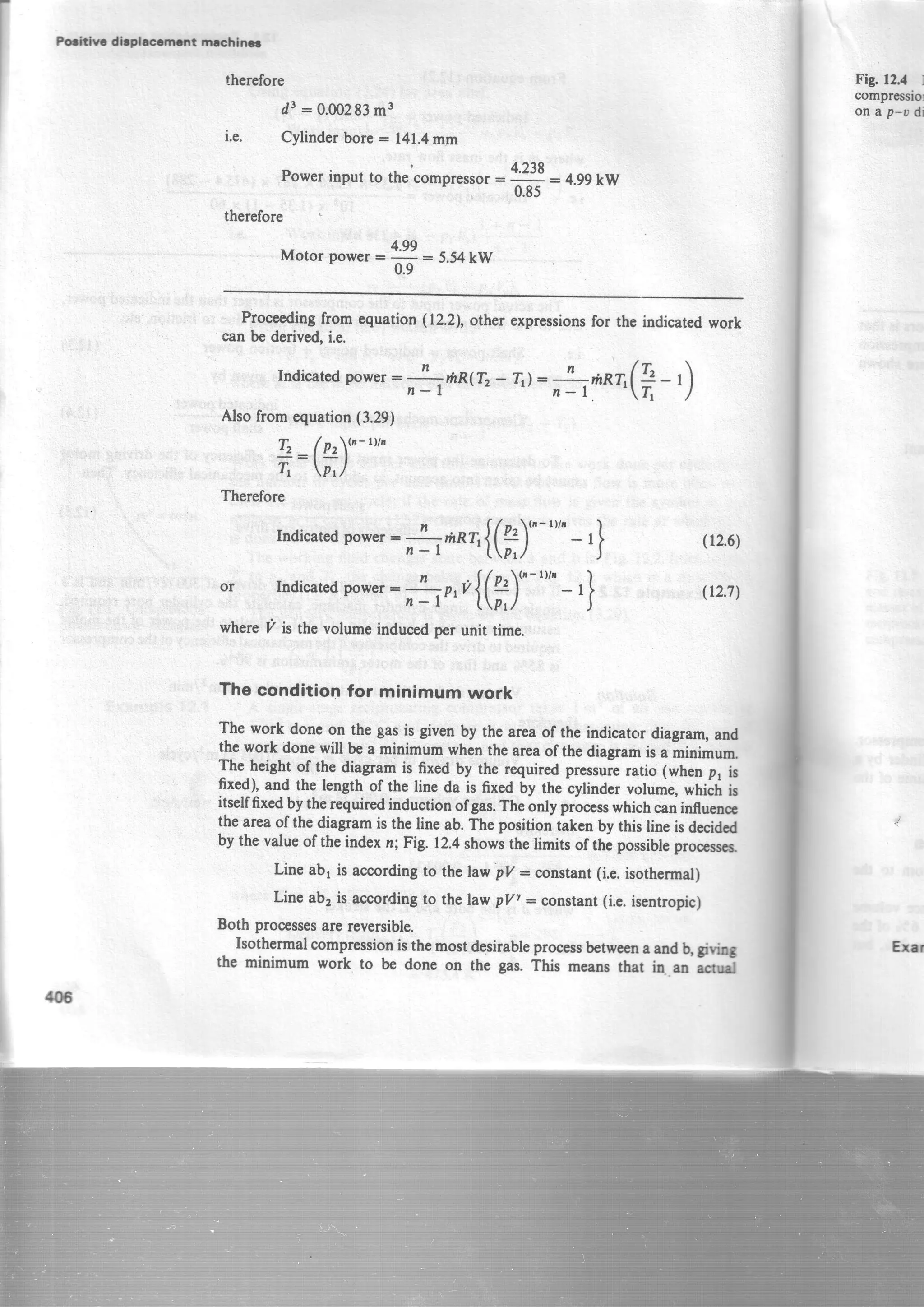 Hthlr dbplcrmcrrt mecfrinc
therefore
d3:0.00283m3
i.e. Cylinderbore= 141.4mm
Powerinput to thecompresro,:
4,'.'l
= 4.ggkw'
0.85
therefore
4.gg
Motor power=
6:
5.54kW
Proceedingfromequation(lz.2l, otherexpressionsfor thcindicatedwork
canbederived,i.e.
Indicatedpower:
fi**1
Tz- Tr)=
fi*^rr(?
- t)
Alsofromequation(3.29)
T2 ( Pr{n-rttn
T: P'/
Therefore
Indicatedpower:-!-,;,p7r{(g)t"-t"'- ,} 1rr.uyn-l 'tptz
)
or Indicatedpower:
*o,o{(f)"-""
- ,} e2.7)
wheretzis thevolumeinducedperunit time.
Fig. 12.4 l
compressio
on a p-o di
Eral
The condition for minimum work
The work done on the gasis given by the areaof the indicator diagram,and
the work donewill bea minimum whenthe areaof thediagramis a minimum.
The_heightof the diagram is fixed by the requiredpt rrui. ratio (whenp, is
lrr{): and the length of the line da is fixed by the cylinder volume,which is
itselffixedby therequiredinductionofgas.Theonly prooesswhichcaninfluene
the areaof thediagramis the line ab.The positiontakenby this line is decidcd
by the valueof theindexn; Fig. r2.4showsthe limits of thi possiblcprooesscs.
Line abt is accordingto the law pll: constant(i.e.isothermar)
Line ab2is accordingto the law pyr = constant(i.e.isentropic)
Both processesare reversible.
-
Isothermalcompressionisthemostdesirableprocessbetweenaandb,giving
the minimum work to be done on the gas.ihis meansthat in an rcrnl
1{16
 