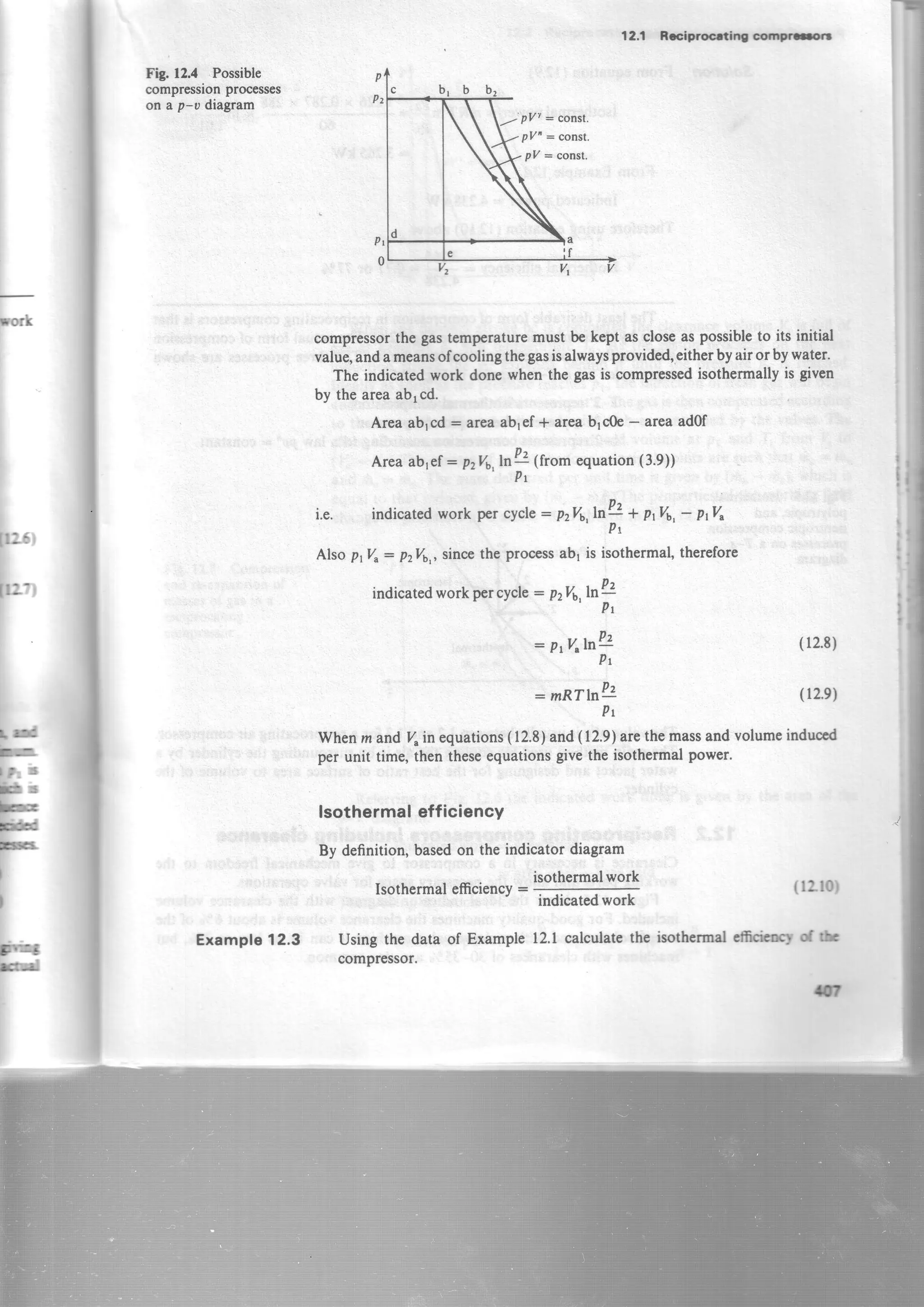rork
Jra0i
[o',
I
Ld
F.
f : t r
!
Fg. 12.4 Possible
compressionprocesses
on a p-v diagram
Example12.3
indicatedworkpercycle: p2V6,lnPf,
= PrVrhA
Pt
: mRThU
(12"8)
(l2.e)
(lzt0)
isothermalemAaryd fu
12.1 RcciwocdilrO compr=.t
p
Pz
plz] = const.
pZ'= const.
pZ : const.
compressorthe gastemp€raturemust be kept ascloseaspossibleto its initial
value,andameansofcoolingthegasisalwaysprovided,eitherbyairor bywater.
The indicatedwork done when the gasis compressedisothermallyis givcn
by the areaablcd.
Area ablcd : ateaabref+ areabrc0e- areaad0f
Areaablef: pzVa,6& lfrom equation(3.9))'
Pr
i.e. indicatedwork perclcle= p2V6,ln!2* PtVt,- PrV"
P t
Alsop1Vr: p276,,sincethe processab1is isothermal,therefore
Pt
Whenm and %in equations(12.8)and(12.9)arethemassandvolumeinduccd
per unit time, then theseequationsgivethe isothermalpower.
lsothermal efficiency
By definition,basedon the indicator diagram
isothermalwork
,tv43
EI
Isothermalefficiency:
Using the data of Example
compressor.
indicatedwork
l2.l calculatethe
t3
 