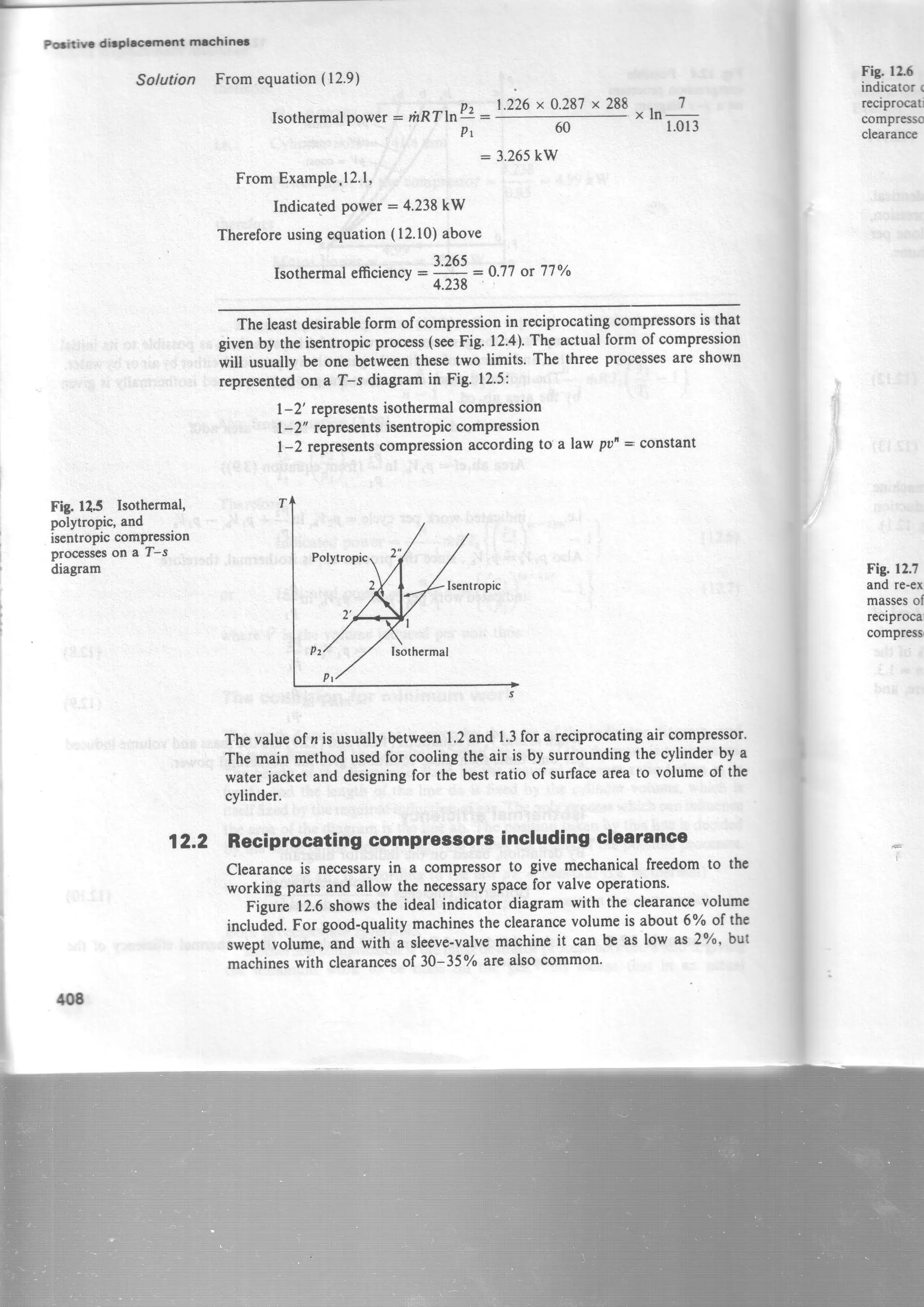 Fig.125 Isothermal,
polytropic, and
iscntropiccomPression
processeson a T-s
diagram
Solution From equation(12.9)
Isothermalpower: rhRTlrr.U
P t
t.225x0.287x288
,,ln
7
1.01360
: 3.265kW
FromExample.l2.l,
Indicatgdpower:4.238 kW
Thereforeusingequation(12.10)above
Isothermalefficiencv:3.?91:0.77 ot 77oh'
4.238
Theleastdesirableformofcompressionin reciprocatingcompressorsisthat
givenby theisentropicprocess(seeFig.12.4).Theactualformofcompression
will usuallybe onebetweenthesetwo limits.Thethreeprocessesareshown
representedon a T-s diagramin Fig' 12.5:
1-2' representsisothermalcompression
I-2" representsisentropiccompression
1-2 representscompressionaccordingto a lawputr= constant
Thevalueof n is usuallybetween1.2and 1.3for a reciprocatingair compressor'
The main methodusedfor coolingtheair is by surroundingthe cylinderby a
waterjacket and designingfor the bestratio of surfaceareato volumeof the
cylinder.
12.2 Reciprocating comprossors including clearance
Clearanceis necessaryin a compressorto give mechanicalfreedomto ttrc
working parts and allow the necessaryspacefor valveoperations.
Figure 12.6showsthe ideal indicatordiagramwith the clearancevolumc
included.For good-qualitymachinestheclearancevolumeis about6% of the
sweptvolume,and with a sleeve-valvemachineit can be as low as2%, but
machineswith clearancesof 30-35Yoarealsocommon'
F!S. l2f
indicator r
reciprocati
comprEsg
clearance
Fig. 12.?
and re-cx
massesol
reciproca
compress
tm
 