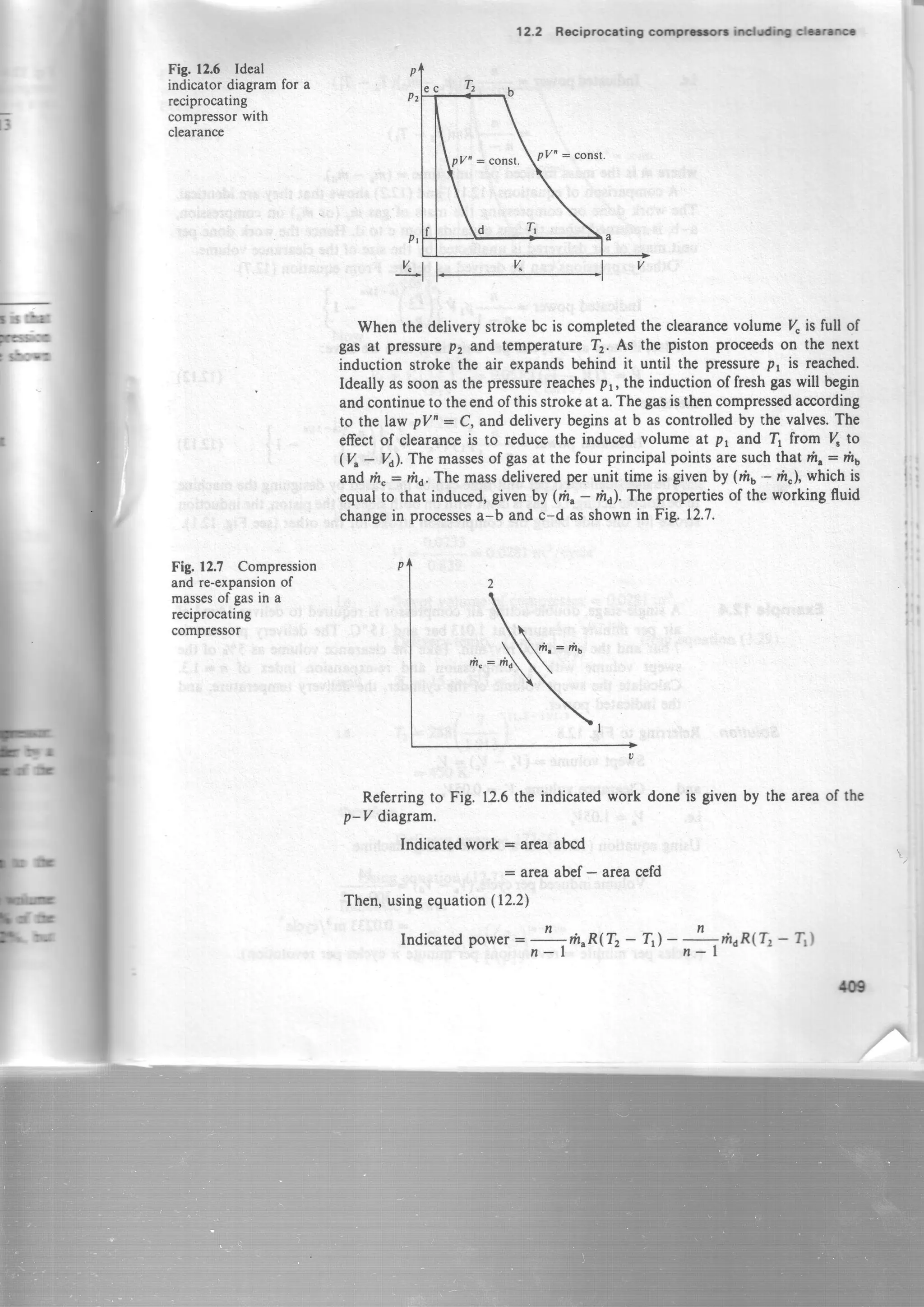 )
I
3
Fig. f2.6 Ideal
indicator diagrarnfor a
reciprocating
compressorwith
clearance
Fig. 12.7 Compression
and re-expansionof
massesof gasin a
reciprocating
compressor
12.2 Reciprcceting corprrt -c|rfi -ro
When the deliverystroke bc is completedthe clearancevolume 7" is full of
gas at pressurep, and temperatureTz. As the piston proceedson the next
induction stroke the air expandsbehind it until the pressurept is reached.
Ideally assoonasthepressurereachespr, the induction offresh gaswill begin
andcontinueto theendof thisstrokeat a.Thegasisthencompressedaccording
to the law pV' : C, and deliverybeginsat b ascontrolled by the valves.The
effectof clearanceis to reducethe inducedvolume at p, and I from ( to
(V - Vi. The massesof gasat the four principal pointsaresuchthat m" : flt
andrh,: nra.The massdeliveredpef unit timeis givenby (mu'- fr"I, whichis
equalto that induced,givenby (n" - fri.The propertiesof the working fluid
changein processesa-b and c-d asshownin Fig. 12.7.
Referringto Fig. 12.6the indicatedwork done is given by the areaof the
p-V diagram.
Indicatedwork : areaabcd
= areaabef- areacefd
Then,usingequation(12.2)
Indicatedpower= -!-rrr^n(Tz - Tr)-
r,nrn(T,
- 1i)
,n I
/t?
 
