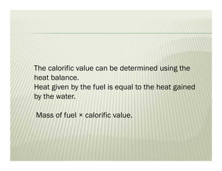 The calorific value can be determined using the
heat balance.
Heat given by the fuel is equal to the heat gained
by the water.
Mass of fuel × calorific value.
 