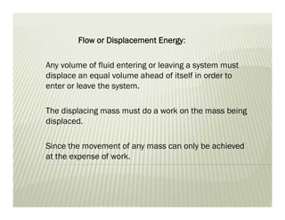 Flow or Displacement Energy:
Any volume of fluid entering or leaving a system must
displace an equal volume ahead of itself in order to
enter or leave the system.
The displacing mass must do a work on the mass being
displaced.
Since the movement of any mass can only be achieved
at the expense of work.
 