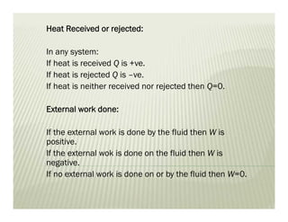 Heat Received or rejected:
In any system:
If heat is received Q is +ve.
If heat is rejected Q is –ve.
If heat is neither received nor rejected then Q=0.
External work done:
If the external work is done by the fluid then W is
positive.
If the external wok is done on the fluid then W is
negative.
If no external work is done on or by the fluid then W=0.
 