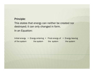 Principle:
This states that energy can neither be created nor
destroyed; it can only changed in form.
In an Equation:
Initial energy + Energy entering = Final energy of + Energy leaving
of the system the system the system the system
 